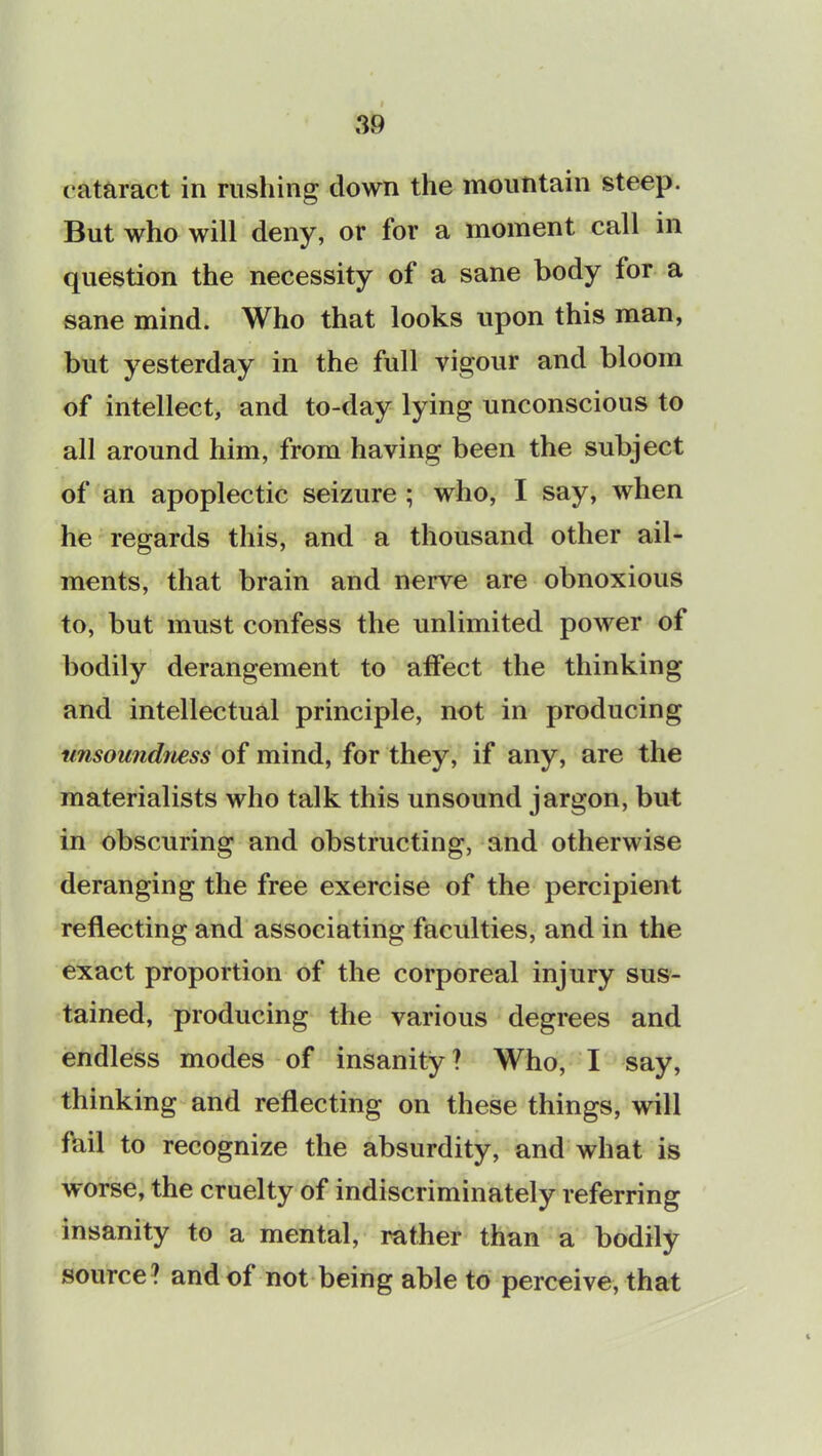 cataract in rushing down the mountain steep. But who will deny, or for a moment call in question the necessity of a sane body for a sane mind. Who that looks upon this man, but yesterday in the full vigour and bloom of intellect, and to-day lying unconscious to all around him, from having been the subject of an apoplectic seizure ; who, I say, when he regards this, and a thousand other ail- ments, that brain and nerve are obnoxious to, but must confess the unlimited power of bodily derangement to affect the thinking and intellectual principle, not in producing unsoundness of mind, for they, if any, are the materialists who talk this unsound jargon, but in obscuring and obstructing, and otherwise deranging the free exercise of the percipient reflecting and associating faculties, and in the exact proportion of the corporeal injury sus- tained, producing the various degrees and endless modes of insanity? Who, I say, thinking and reflecting on these things, will fail to recognize the absurdity, and what is worse, the cruelty of indiscriminately referring insanity to a mental, rather than a bodily source? and of not being able to perceive, that