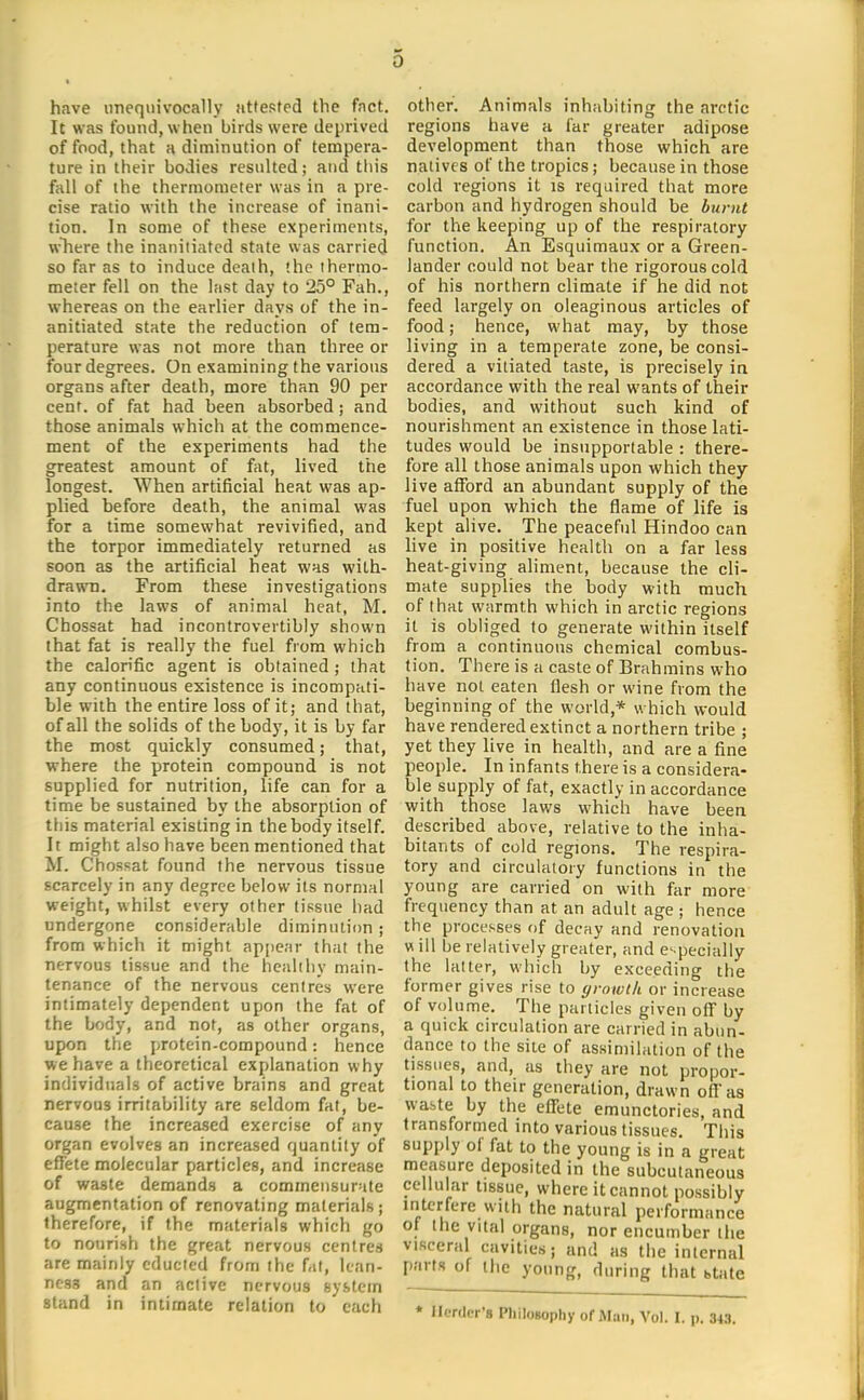 have unequivocally attested the fact. It was found, when birds were deprived of food, that H diminution of tempera- ture in their bodies resulted; and this fall of the thermometer was in a pre- cise ratio with the increase of inani- tion. In some of these experiments, wTiere the inaniliatcd state was carried so far as to induce death, the thermo- meter fell on the last day to 25° Fah,, whereas on the earlier days of the in- anitiated state the reduction of tem- perature was not more than three or four degrees. On examining the various organs after death, more than 90 per cent, of fat had been absorbed; and those animals which at the commence- ment of the experiments had the greatest amount of fat, lived the longest. When artificial heat was ap- plied before death, the animal was for a time somewhat revivified, and the torpor immediately returned as soon as the artificial heat was with- drawn. From these investigations into the laws of animal heat, M. Chossat had incontrovertibly shown that fat is really the fuel from which the calorific agent is obtained; that any continuous existence is incompati- ble with the entire loss of it; and that, of all the solids of the body, it is by far the most quickly consumed; that, where the protein compound is not supplied for nutrition, life can for a time be sustained by the absorption of this material existing in the body itself. It might also have been mentioned that M. Chossat found the nervous tissue scarcely in any degree below its normal weight, whilst every other tissue had undergone considerable diminution; from which it might api)ear that the nervous tissue and the healthy main- tenance of the nervous centres were intimately dependent upon the fat of the body, and not, as other organs, upon the protein-compound: hence we have a theoretical explanation why individuals of active brains and great nervous irritability are seldom fat, be- cause the increased exercise of any organ evolves an increased quantity of effete molecular particles, and increase of waste demands a commensurate augmentation of renovating materials; therefore, if the materials which go to nourish the great nervous centres are mainly educied from the fat, lean- ness and an active nervous system stand in intimate relation to each other. Animals inhabiting the arctic regions have a far greater adipose development than those which are natives of the tropics; because in those cold regions it is required that more carbon and hydrogen should be burnt for the keeping up of the respiratory function. An Esquimaux or a Green- lander could not bear the rigorous cold of his northern climate if he did not feed largely on oleaginous articles of food; hence, what may, by those living in a temperate zone, be consi- dered a vitiated taste, is precisely in accordance with the real wants of their bodies, and without such kind of nourishment an existence in those lati- tudes would be insupportable : there- fore all those animals upon which they live afford an abundant supply of the fuel upon which the flame of life is kept alive. The peaceful Hindoo can live in positive health on a far less heat-giving aliment, because the cli- mate supplies the body with much of that warmth which in arctic regions it is obliged to generate within itself from a continuous chemical combus- tion. There is a caste of Brahmins who have not eaten flesh or wine from the beginning of the world,* which would have rendered extinct a northern tribe ; yet they live in health, and are a fine people. In infants there is a considera- ble supply of fat, exactly in accordance with those laws which have been described above, relative to the inha- bitants of cold regions. The respira- tory and circulatory functions in the young are carried on with far more frequency than at an adult age ; hence the processes of decay and renovation w ill be relatively greater, and especially the latter, which by exceeding the former gives rise to growth or increase of volume. The particles given off by a quick circulation are carried in abun- dance to the site of assimilation of the tissues, and, as they are not propor- tional to their generation, drawn off as waste by the effete emunctories, and transformed into various tissues. This supply of fat to the young is in a great measure deposited in the subcutaneous cellular tissue, where it cannot possibly interfere with the natural performance of the vital organs, nor encumber the visceral cavities; and as the internal parts of the young, during that state ♦ Herder's Hiilogopliy of Afiiii, Vol. I. p. 343.