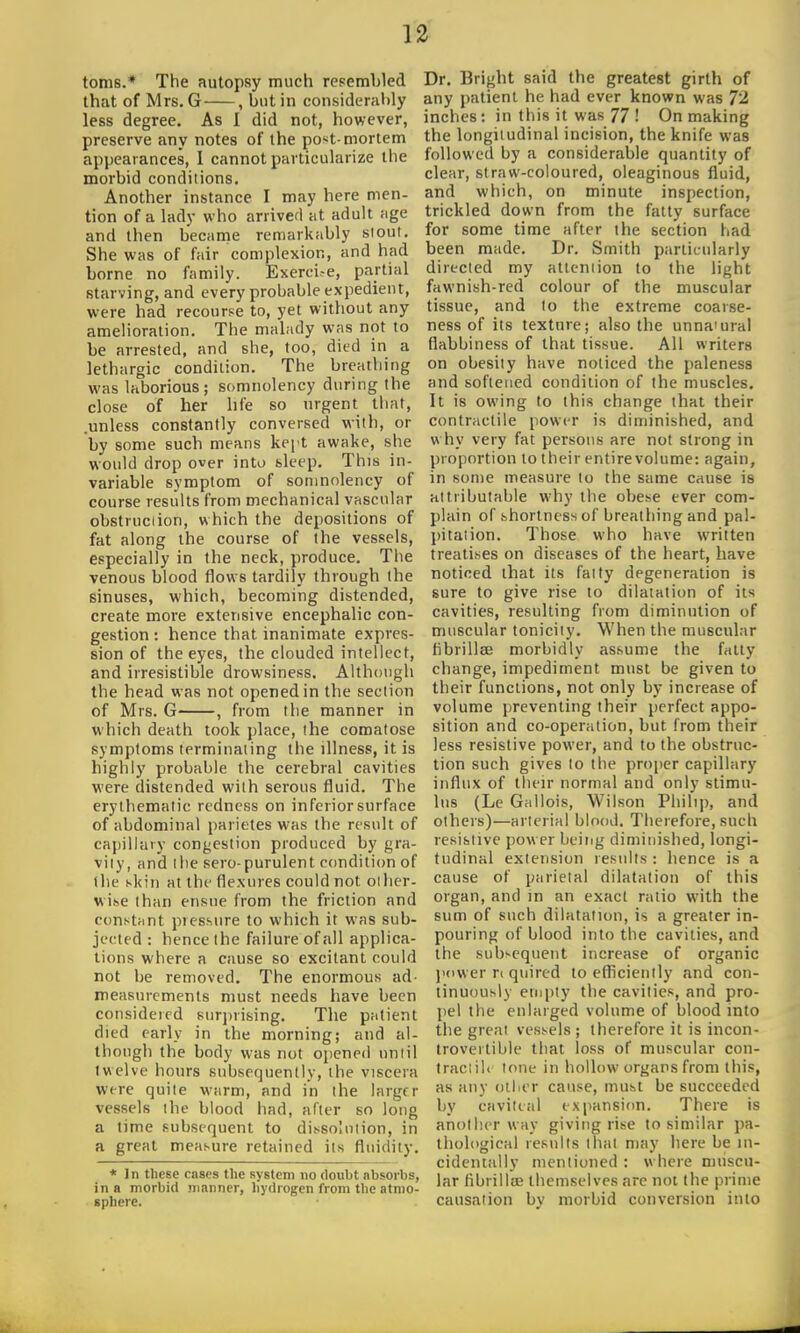 toms.* The autopsy much resembled that of Mrs. G , but in considerably less degree. As 1 did not, however, preserve any notes of the post-mortem appearances, 1 cannot particularize the morbid conditions. Another instance I may here men- tion of a lady who arrived at adult age and then became remarkably stout. She was of fair complexion, and had borne no family. Exerci-e, partial starving, and every probable expedient, were had recourse to, yet without any amelioration. The malady was not to be arrested, and she, too, died in a lethargic condition. The breathing was laborious; somnolency during the close of her life so urgent that, .unless constantly conversed with, or by some such means kept awake, she would drop over into sleep. This in- variable symptom of somnolency of course results from mechanical vascular obstrucdon, which the depositions of fat along the course of the vessels, especially in the neck, produce. The venous blood flows tardily through the sinuses, which, becoming distended, create more extensive encephalic con- gestion : hence that inanimate expres- sion of the eyes, the clouded intellect, and irresistible drowsiness. Although the head was not opened in the section of Mrs. G , from the manner in which death took place, the comatose symptoms terminating the illness, it is highly probable the cerebral cavities were distended with serous fluid. The erylhematic redness on inferior surface of abdominal parietes was the result of capillary congestion produced by gra- vity, and llie sero-purulent condition of the skin at the flexures could not oilicr- wihe than ensue from the friction and constant pressure to which it was sub- jected : hence the failure of all applica- tions where a cause so excitant could not be removed. The enormous ad- measurements must needs have been considered 8urj)rising. The patient died early in the morning; and al- though the body was not opened until twelve hours subsequently, the viscera wire quite warm, and in the larger vessels the blood had, after so long a time subsequent to dissolution, in a great measure retained its fluidity. * In tlicse cases the system no doubt absorbs, in a morbid manner, hydrogen from the atmo- sphere. Dr. Bright said the greatest girth of any patient he had ever known was 72 inches: in this it was 77 ! On making the longitudinal incision, the knife was followed by a considerable quantity of clear, straw-coloured, oleaginous fluid, and which, on minute inspection, trickled down from the fatty surface for some time after the section had been made. Dr. Smith particularly directed my attention to the light fawnish-red colour of the muscular tissue, and to the extreme coarse- ness of its texture; also the unna'ural flabbiness of that tissue. All writers on obesity have noticed the paleness and softened condition of the muscles. It is owing to this change that their contractile power is diminished, and why very fat persons are not strong in proportion to their entire volume: again, in some measure to the same cause is attributable why the obese ever com- plain of shortness of breathing and pal- pitation. Those who have written treatises on diseases of the heart, have noticed that its fatty degeneration is sure to give rise to dilatation of its cavities, resulting from diminution of muscular tonicity. When the muscular fibrillaj morbidly assume the fatty change, impediment must be given to their functions, not only by increase of volume preventing their perfect appo- sition and co-operation, but from their less resistive power, and to the obstruc- tion such gives to the proper capillary influx of their normal and only stimu- lus (Le Gallois, Wilson Philip, and others)—arterial blood. Therefore, such resistive power being diminished, longi- tudinal extension results : hence is a cause of parietal dilatation of this organ, and in an exact ratio with the sum of such dilatation, is a greater in- pouring of blood into the cavities, and the subsequent increase of organic juiwer n quired to efliciently and con- tinuously empty the cavities, and pro- pel the enlarged volume of blood into the great vessels ; therefore it is incon- trovertible that loss of muscular con- traciilc tone in hollow organs from this, as any oilier cause, must be succeeded by cavilial ex[)ansion. There is another way giving rise to similar pa- thological results that may here be in- cidentiilly mentioned : where muscu- lar fibrilliE themselves are not the prime causation by morbid conversion into