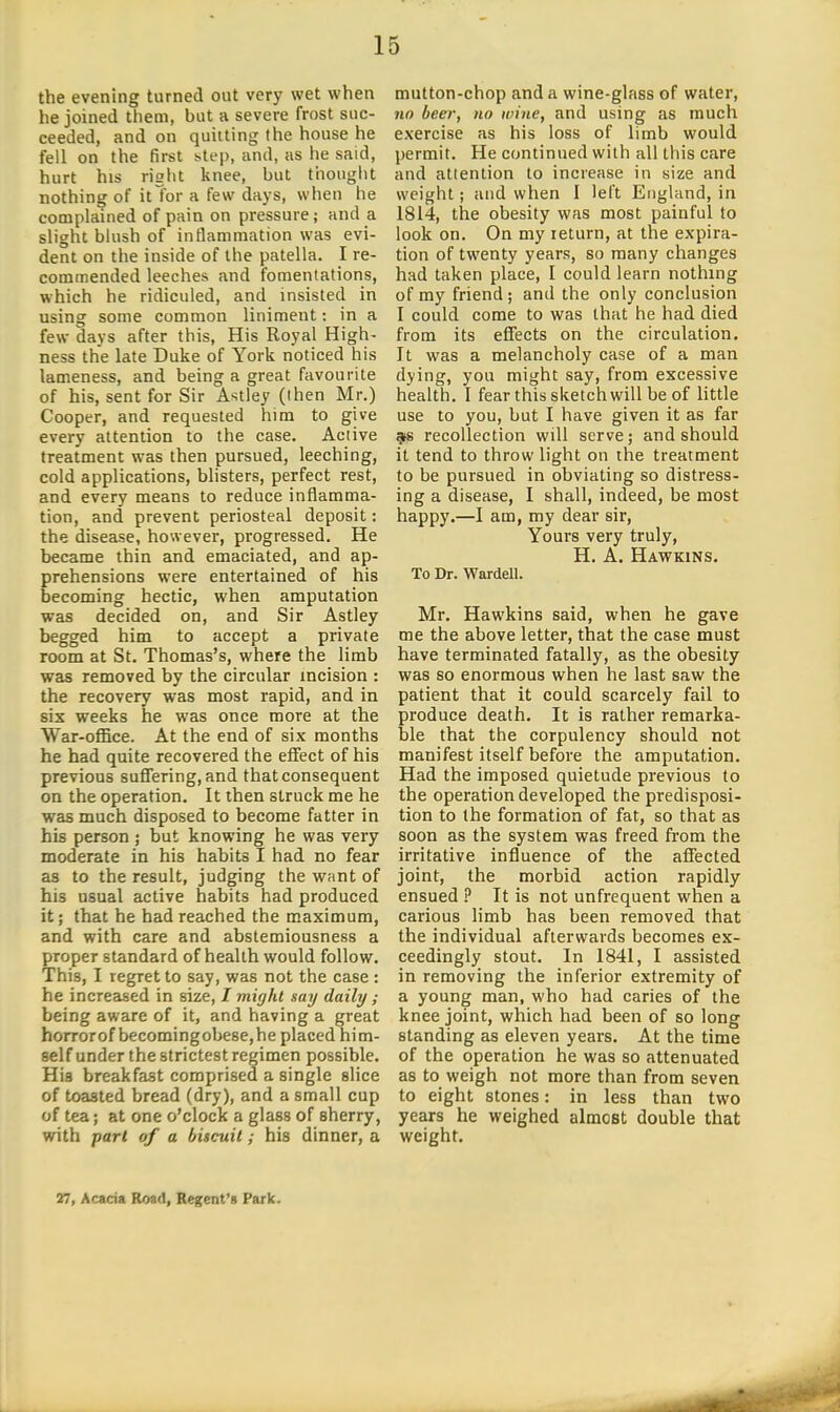 the evening turned out very wet when he joined them, but a severe frost suc- ceeded, and on quitting (he house he fell on the first step, and, as he said, hurt his riglit knee, but thought nothing of it tor a few days, when he complained of pain on pressure; and a slight bhish of inflammation was evi- dent on the inside of the patella. I re- commended leeches and fomentations, which he ridiculed, and insisted in using some common liniment: in a few days after this. His Royal High- ness the late Duke of York noticed his lameness, and being a great favourite of his, sent for Sir Astley (then Mr.) Cooper, and requested him to give every attention to the case. Active treatment was then pursued, leeching, cold applications, blisters, perfect rest, and every means to reduce inflamma- tion, and prevent periosteal deposit: the disease, however, progressed. He became thin and emaciated, and ap- prehensions were entertained of his becoming hectic, when amputation was decided on, and Sir Astley begged him to accept a private room at St. Thomas's, where the limb was removed by the circular incision : the recovery was most rapid, and in six weeks he was once more at the War-office. At the end of six months he had quite recovered the effect of his previous suffering, and that consequent on the operation. It then struck me he was much disposed to become fatter in his person ; but knowing he was very moderate in his habits I had no fear as to the result, judging the want of bis usual active habits had produced it; that he had reached the maximum, and with care and abstemiousness a proper standard of health would follow. This, I regret to say, was not the case : he increased in size, I might say daily; being aware of it, and having a great horror of becoming obese, he placed him- self under the strictest regimen possible. Hia breakfast comprised a single slice of toasted bread (dry), and a small cup of tea; at one o'clock a glass of sherry, with part of a biscuit; his dinner, a mutton-chop and a wine-glass of water, no beer, no wine, and using as much exercise as his loss of limb would permit. He continued with all this care and attention to increase in size and weight; and when I left England, in 1814, the obesity was most painful to look on. On my return, at the expira- tion of twenty years, so many changes had taken place, I could learn nothing of my friend; and the only conclusion I could come to was that he had died from its effects on the circulation. It was a melancholy case of a man dying, you might say, from excessive health. I fear this sketch will be of little use to you, but I have given it as far 9S recollection will serve; and should it tend to throw light on the treatment to be pursued in obviating so distress- ing a disease, I shall, indeed, be most happy.—I am, my dear sir. Yours very truly, H. A. Hawkins. To Dr. Warden. Mr. Hawkins said, when he gave me the above letter, that the case must have terminated fatally, as the obesity was so enormous when he last saw the patient that it could scarcely fail to produce death. It is rather remarka- ble that the corpulency should not manifest itself before the amputation. Had the imposed quietude previous to the operation developed the predisposi- tion to the formation of fat, so that as soon as the system was freed from the irritative influence of the affected joint, the morbid action rapidly ensued ^ It is not unfrequent when a carious limb has been removed that the individual afterwards becomes ex- ceedingly stout. In 1841, I assisted in removing the inferior extremity of a young man, who had caries of the knee joint, which had been of so long standing as eleven years. At the time of the operation he was so attenuated as to weigh not more than from seven to eight stones: in less than two years he weighed almost double that weight. 27, Acacia Road, Regent'n Park.