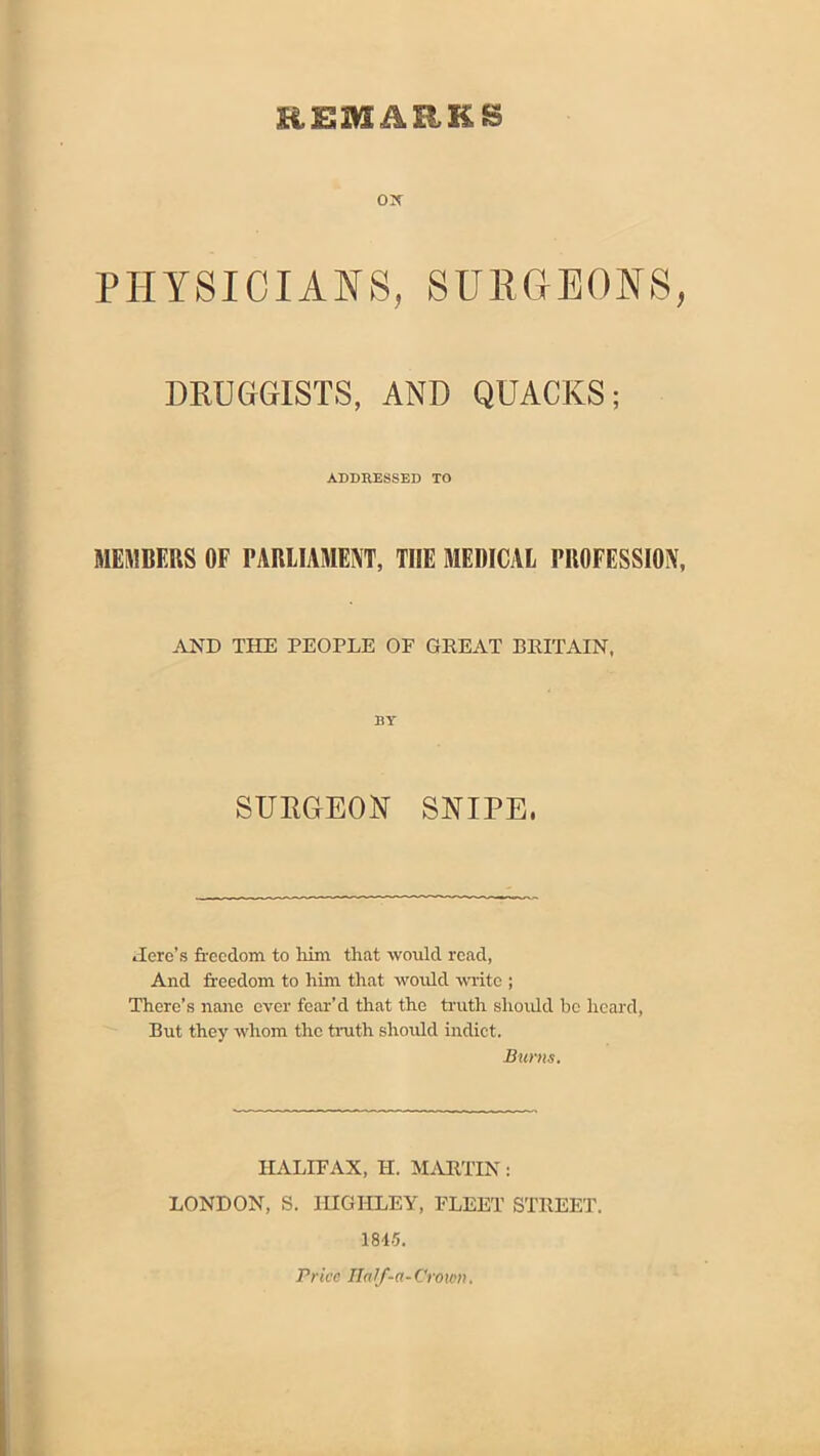 REMARKS ox PHYSICIANS, SUIIGEONS, DRUGGISTS, AND QUACKS; ADDRESSED TO MEMBERS OF PARLIAMENT, THE MEDICAL PROFESSION, AND THE PEOPLE OF GREAT BRITAIN. BY SURGEOK SNIPE. Here’s freedom to him that would read, And fr-eedom to him that would write ; There’s nane ever fear’d that the truth shoidd be heard, But they whom the truth should indict. Burns. HALIFAX, H. iLVRTIN: LONDON, S. lUGHLEY, FLEET STREET. 18L5. Price Half-a-Crown.