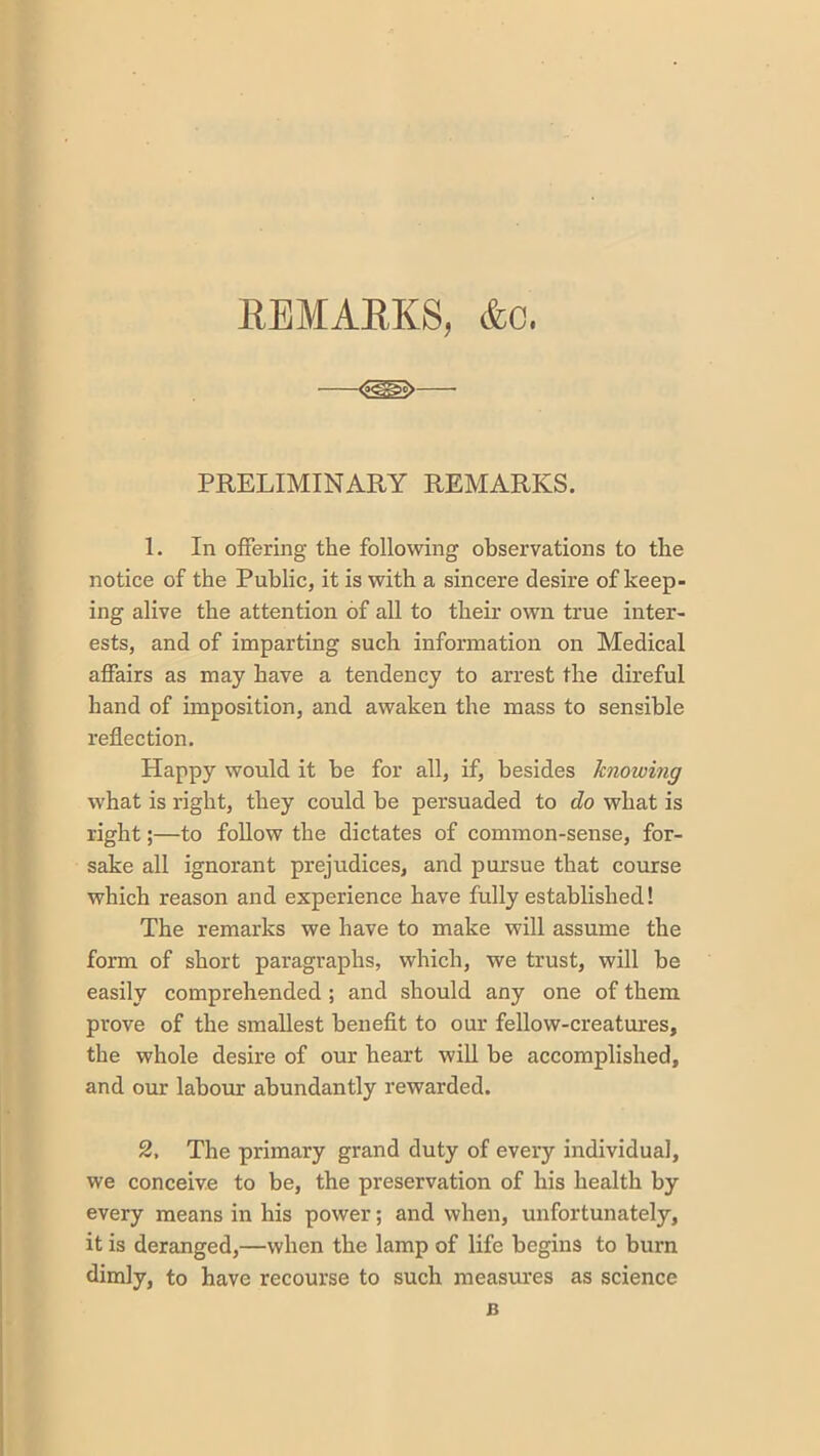 &c. EBMAEKS, PRELIMINARY REMARKS. 1. In offering the following observations to the notice of the Public, it is with a sincere desire of keep- ing alive the attention of all to their own true inter- ests, and of imparting such information on Medical affairs as may have a tendency to arrest the direful hand of imposition, and awaken the mass to sensible reflection. Happy would it be for all, if, besides knowing what is right, they could be persuaded to do what is right;—to follow the dictates of common-sense, for- sake all ignorant prejudices, and pursue that course which reason and experience have fully established! The remarks we have to make will assume the form of short paragraphs, which, we trust, will be easily comprehended; and should any one of them prove of the smallest benefit to our fellow-creatures, the whole desire of our heart will be accomplished, and our labour abundantly rewarded. 2, The primary grand duty of every individual, we conceive to be, the preservation of his health by every means in his power; and when, unfortunately, it is deranged,—when the lamp of life begins to burn dimly, to have recourse to such measures as science B