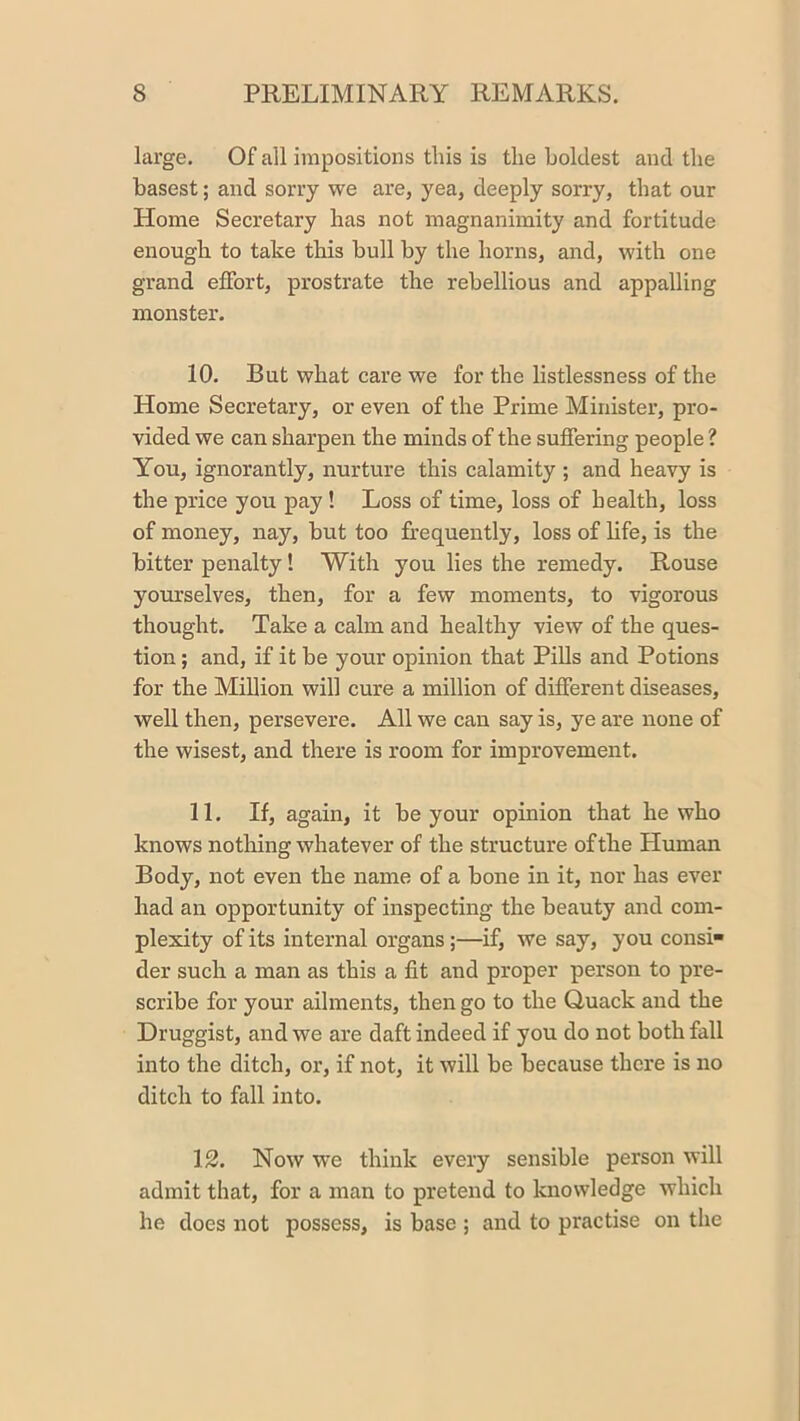 large. Of all impositions tins is the boldest and the basest; and sorry we are, yea, deeply sorry, that our Home Secretary has not magnanimity and fortitude enough to take this bull by the horns, and, with one grand effort, prostrate the rebellious and appalling monster. 10. But what care we for the listlessness of the Home Secretary, or even of the Prime Minister, pro- vided we can sharpen the minds of the suffering people ? You, ignorantly, nurture this calamity; and heavy is the price you pay! Loss of time, loss of health, loss of money, nay, but too frequently, loss of life, is the bitter penalty! With you lies the remedy. Rouse yourselves, then, for a few moments, to vigorous thought. Take a calm and healthy view of the ques- tion ; and, if it be your opinion that PiUs and Potions for the Million will cure a million of different diseases, well then, persevere. All we can say is, ye are none of the wisest, and there is room for improvement. 11. If, again, it be your opinion that he who knows nothing whatever of the structure of the Human Body, not even the name of a bone in it, nor has ever had an opportunity of inspecting the beauty and com- plexity of its internal organs;—if, we say, you consi- der such a man as this a fit and proper person to pre- scribe for your ailments, then go to the Quack and the Druggist, and we are daft indeed if you do not both fall into the ditch, or, if not, it will be because there is no ditch to fall into. 12. Now we think every sensible person will admit that, for a man to pretend to knowledge which he does not possess, is base ; and to practise on the