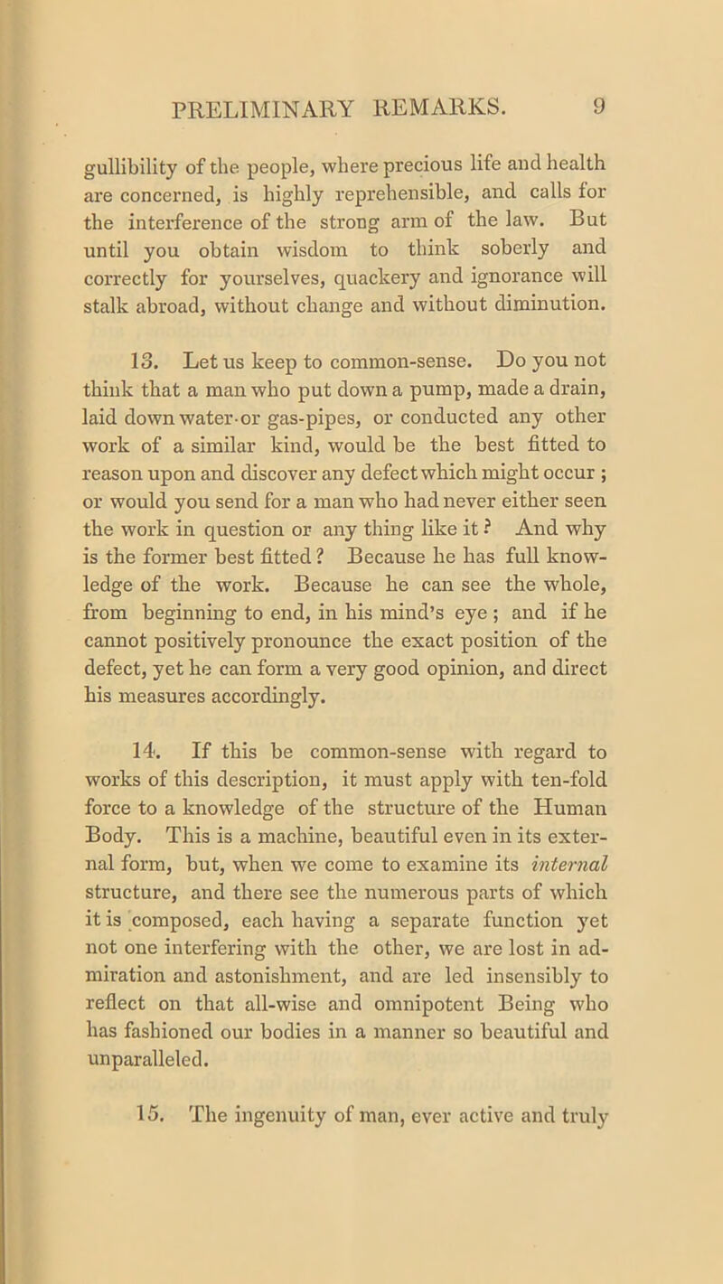 gullibility of the people, where precious life aud health are concerned, is highly reprehensible, and calls for the interference of the strong arm of the law. But until you obtain wisdom to think soberly and correctly for yourselves, quackery and ignorance will stalk abroad, without change and without diminution. 13. Let us keep to common-sense. Do you not think that a man who put down a pump, made a drain, laid down water-or gas-pipes, or conducted any other work of a similar kind, would be the best fitted to reason upon and discover any defect which might occur ; or would you send for a man who had never either seen the work in question or any thing like it ? And why is the former best fitted ? Because he has full know- ledge of the work. Because he can see the whole, from beginning to end, in his mind’s eye ; and if he cannot positively pronounce the exact position of the defect, yet he can form a very good opinion, and direct his measures accordingly. 14. If this be common-sense with regard to works of this description, it must apply with ten-fold force to a knowledge of the structure of the Human Body. This is a machine, beautiful even in its exter- nal form, but, when we come to examine its internal structure, and there see the numerous parts of which it is composed, each having a separate function yet not one interfering with the other, we are lost in ad- miration and astonishment, and are led insensibly to reflect on that all-wise and omnipotent Being who has fashioned our bodies in a manner so beautiful and unparalleled. 15. The ingenuity of man, ever active and truly