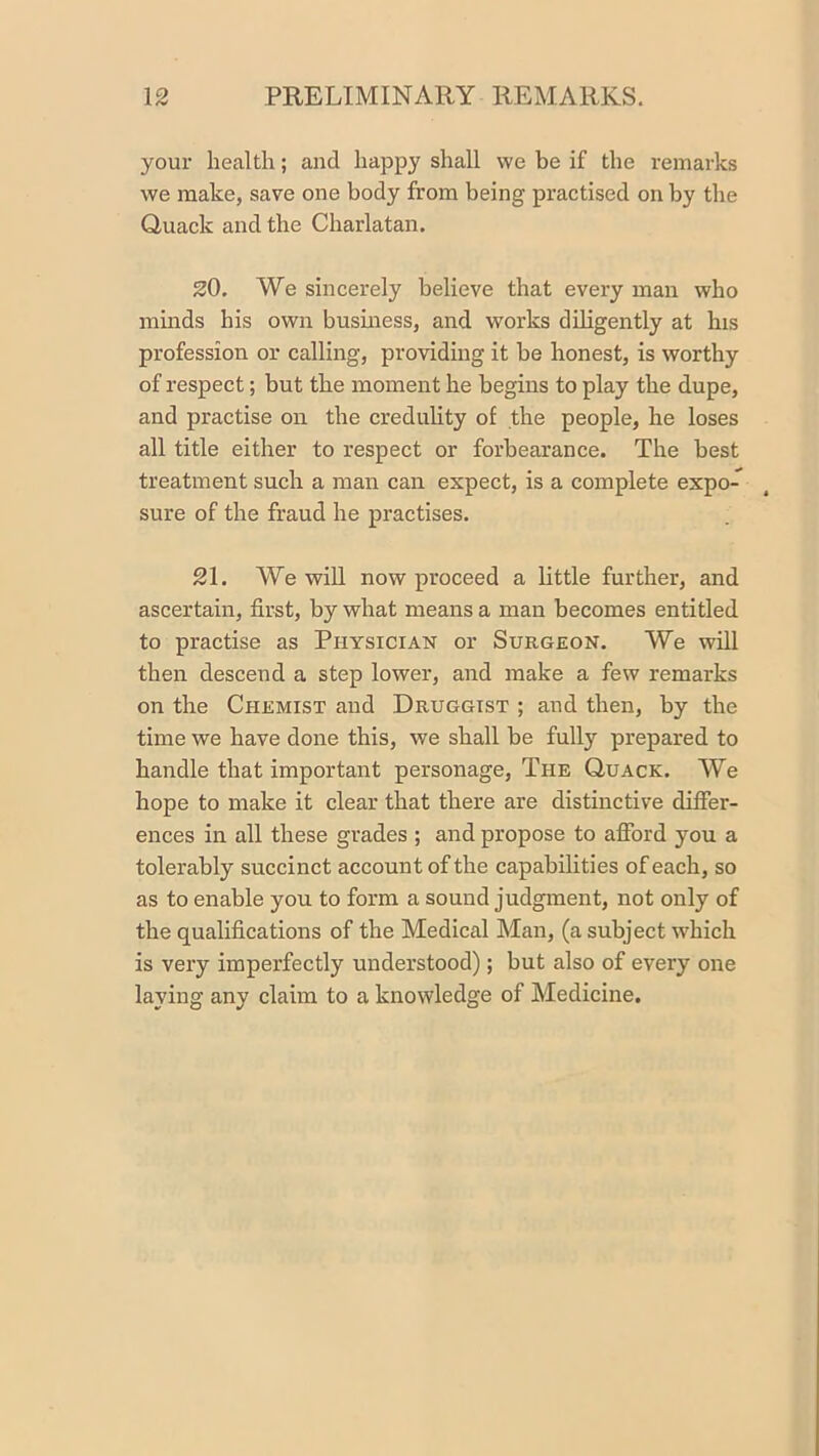 your health; and happy shall we be if the remarks we make, save one body from being practised on by the Quack and the Charlatan. 20. We sincerely believe that every man who mmds his own busmess, and works diligently at his profession or calling, providing it be honest, is worthy of respect; but the moment he begins to play the dupe, and practise on the credulity of the people, he loses all title either to respect or forbearance. The best treatment such a man can expect, is a complete expo- sure of the fraud he practises. 21. We wiU now proceed a little further, and ascertain, first, by what means a man becomes entitled to practise as Physician or Surgeon. We will then descend a step lower, and make a few remarks on the Chemist and Druggist ; and then, by the time we have done this, we shall be fully prepared to handle that important personage. The Quack. We hope to make it clear that there are distinctive differ- ences in all these grades ; and propose to afibrd you a tolerably succinct account of the capabilities of each, so as to enable you to form a sound judgment, not only of the qualifications of the Medical Man, (a subject which is very imperfectly understood); but also of every one laying any claim to a knowledge of Medicine.