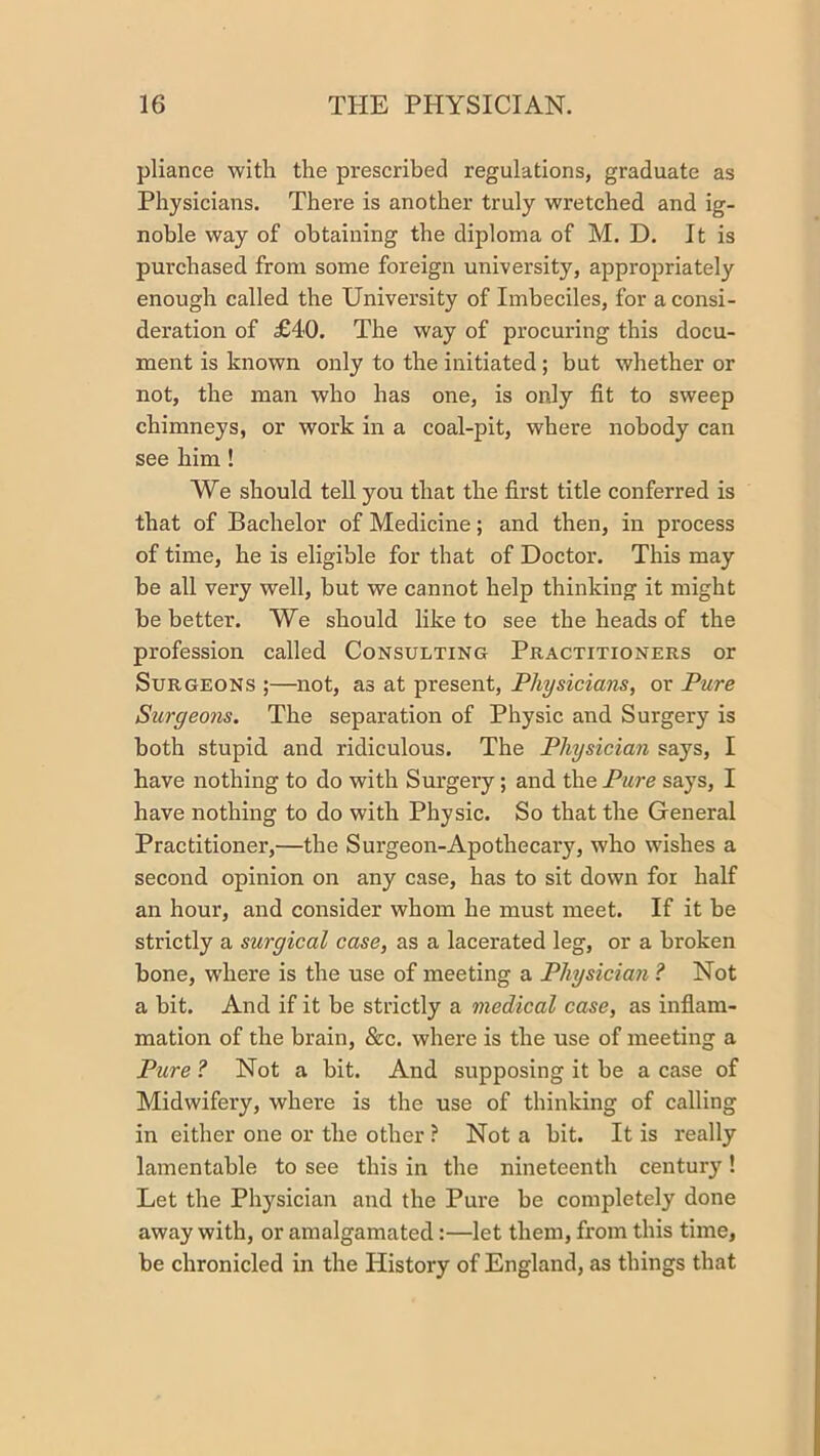 pliance with the prescribed regulations, graduate as Physicians. There is another truly wretched and ig- noble way of obtaining the diploma of M. D. It is purchased from some foreign university, appropriately enough called the University of Imbeciles, for a consi- deration of £40. The way of procuring this docu- ment is known only to the initiated ; but whether or not, the man who has one, is only fit to sweep chimneys, or work in a coal-pit, where nobody can see him! We should tell you that the first title conferred is that of Bachelor of Medicine; and then, in process of time, he is eligible for that of Doctor. This may be all very well, but we cannot help thinking it might be better. We should like to see the heads of the profession called Consulting Practitioners or Surgeons ;—not, as at present. Physicians, or Pure Surgeons. The separation of Physic and Surgery is both stupid and ridiculous. The Physician says, I have nothing to do with Surgery; and the Pure says, I have nothing to do with Physic. So that the General Practitioner,—the Surgeon-Apothecary, who wishes a second opinion on any case, has to sit down for half an hour, and consider whom he must meet. If it be strictly a surgical case, as a lacerated leg, or a broken bone, w’here is the use of meeting a Physician ? Not a bit. And if it be strictly a medical case, as inflam- mation of the brain, &c. where is the use of meeting a Picre ? Not a bit. And supposing it be a case of Midwifery, where is the use of thinking of calling in either one or the other ? Not a bit. It is really lamentable to see this in the nineteenth century! Let the Physician and the Pure be completely done away with, or amalgamated:—let them, from this time, be chronicled in the History of England, as things that