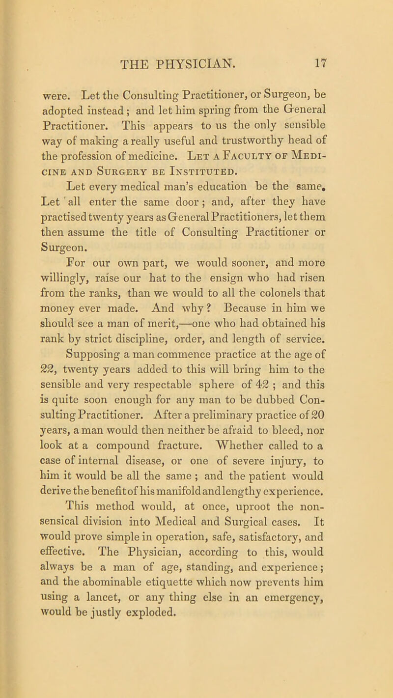 were. Let the Consulting Practitioner, or Surgeon, be adopted instead ; and let him spring from the General Practitioner. This appears to us the only sensible way of making a really useful and trustworthy head of the profession of medicine. Let a Faculty of Medi- cine AND Surgery be Instituted. Let every medical man’s education he the same. Let'all enter the same door; and, after they have practised twenty years as General Practitioners, let them then assume the title of Consulting Practitioner or Surgeon. For our own part, we would sooner, and more willingly, raise our hat to the ensign who had risen from the ranks, than we would to all the colonels that money ever made. And why ? Because in him we should see a man of merit,—one who had obtained his rank by strict discipline, order, and length of service. Supposing a man commence practice at the age of 22, twenty years added to this will bring him to the sensible and very respectable sphere of 42 ; and this is quite soon enough for any man to he dubbed Con- sulting Practitioner. After a preliminary practice of 20 years, a man would then neither be afraid to bleed, nor look at a compound fracture. Whether called to a case of internal disease, or one of severe injury, to him it would be all the same ; and the patient would derive the benefit of his manifold and lengthy experience. This method would, at once, uproot the non- sensical division into Medical and Surgical cases. It would prove simple in operation, safe, satisfactory, and effective. The Physician, according to this, would always be a man of age, standing, and experience; and the abominable etiquette which now prevents him using a lancet, or any thing else in an emergency, would he justly exploded.