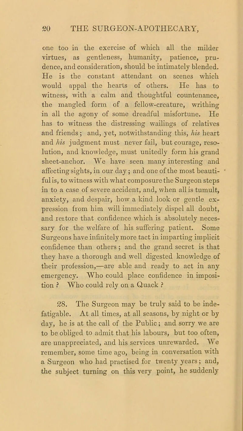 one too in the exercise of which all the milder virtues, as gentleness, humanity, patience, pru- dence, and consideration, should be intimately blended. He is the constant attendant on scenes which would appal the hearts of others. He has to witness, with a calm and thoughtful countenance, the mangled form of a fellow-creature, writhing in all the agony of some dreadful misfortune. He has to witness the distressing wailings of relatives and friends ; and, yet, notwithstanding this, Ms heart and/m judgment must never fail, but courage, reso- lution, and knowledge, must unitedly form his grand sheet-anchor. We have seen many interesting and affecting sights, in our day; and one of the most beauti- ful is, to witness with what composure the Surgeon steps in to a case of severe accident, and, when all is tumult, anxiety, and despair, how a kind look or gentle ex- pression from him will immediately dispel all doubt, and restore that confidence which is absolutely neces- sary for the welfare of his suffering patient. Some Surgeons have infinitely more tact in imparting implicit confidence than others ; and the grand secret is that they have a thorough and well digested knowledge of their profession,—are able and ready to act in any emergency. Who could place confidence in imposi- tion ? Who could rely on a Quack ? 28. The Surgeon may be truly said to be inde- fatigable. At all times, at all seasons, by night or by day, he is at the call of the Public; and sorry we are to be obliged to admit that his labours, but too often, are unappreciated, and his services unrewarded. We remember, some time ago, being in conversation with a Surgeon who had practised for twenty years ; and, the subject turning on this very point, he suddenly