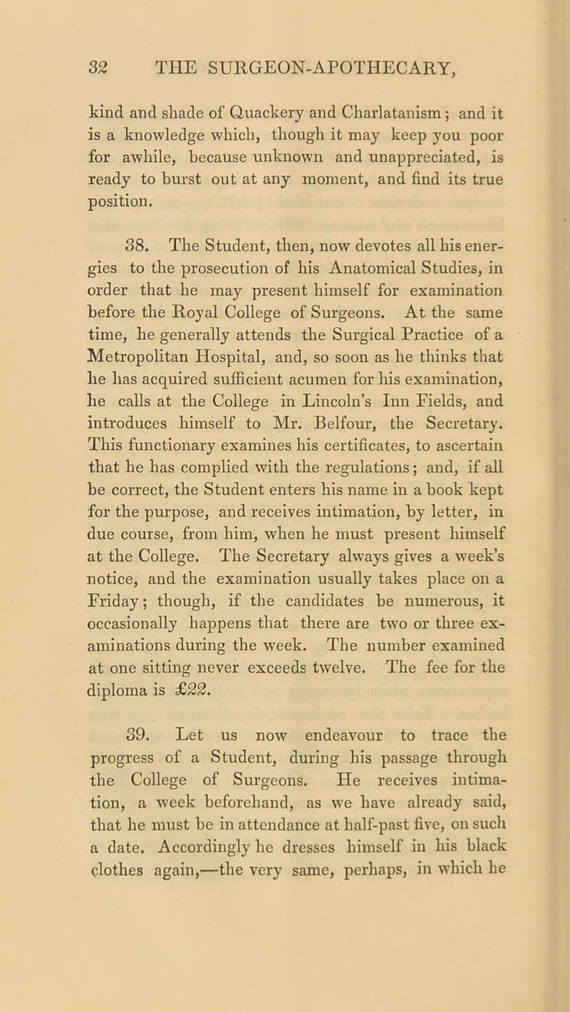 kind and shade of Quackery and Charlatanism ; and it is a knowledge which, though it may keep you poor for awhile, because unknown and unappreciated, is ready to burst out at any moment, and find its true position. 38. The Student, then, now devotes all his ener- gies to the prosecution of his Anatomical Studies, in order that he may present himself for examination before the Royal College of Surgeons. At the same time, he generally attends the Surgical Practice of a Metropolitan Hospital, and, so soon as he thinks that be has acquired sufficient acumen for his examination, he calls at the College in Lincoln’s Inn Fields, and introduces himself to Mr. Belfour, the Secretary. This functionary examines his certificates, to ascertain that he has complied with the regulations; and, if all be correct, the Student enters his name in a book kept for the purpose, and receives intimation, by letter, in due course, from him, when he must present himself at the College. The Secretary always gives a week’s notice, and the examination usually takes place on a Friday; though, if the candidates be numerous, it occasionally happens that there are two or three ex- aminations during the w'eek. The number examined at one sitting never exceeds twelve. The fee for the diploma is £22. 39. Let us now endeavour to trace the progress of a Student, during his passage through the College of Surgeons. He receives intima- tion, a week beforehand, as we have already said, that he must be in attendance at half-past five, on such a date. Accordingly he dresses himself in his black clothes again,—the very same, perhaps, in which he