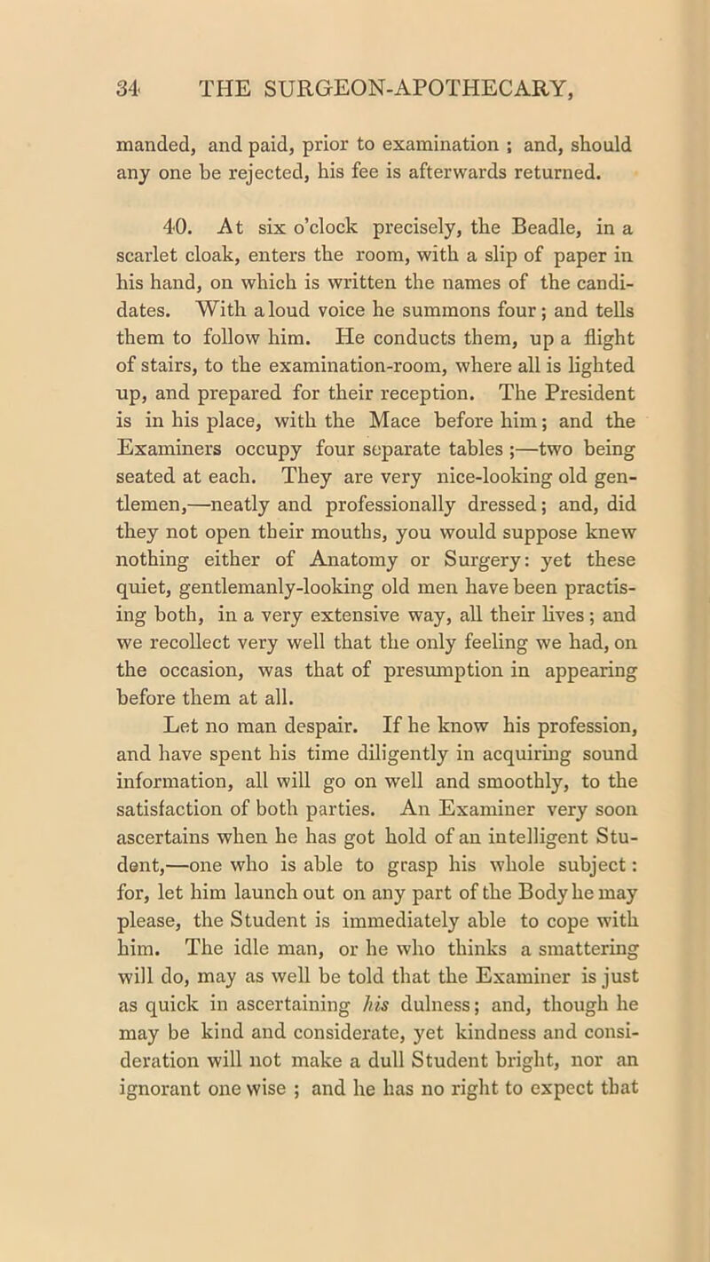 manded, and paid, prior to examination ; and, should any one be rejected, his fee is afterwards returned. 40. At six o’clock precisely, the Beadle, in a scarlet cloak, enters the room, with a slip of paper in his hand, on which is written the names of the candi- dates. With aloud voice he summons four; and tells them to follow him. He conducts them, up a flight of stairs, to the examination-room, where all is lighted up, and prepared for their reception. The President is in his place, with the Mace before him; and the Examiners occupy four separate tables ;—two being seated at each. They are very nice-looking old gen- tlemen,—neatly and professionally dressed; and, did they not open their mouths, you would suppose knew nothing either of Anatomy or Surgery: yet these quiet, gentlemanly-looldng old men have been practis- ing both, in a very extensive way, all their lives; and we recollect very well that the only feeling we had, on the occasion, was that of presumption in appearing before them at all. Let no man despair. If he know his profession, and have spent his time diligently in acquirmg sound information, all will go on well and smoothly, to the satisfaction of both parties. An Examiner very soon ascertains when he has got hold of an intelligent Stu- dent,—one who is able to grasp his whole subject: for, let him launch out on any part of the Body he may please, the Student is immediately able to cope with him. The idle man, or he who thinks a smattering will do, may as well be told that the Examiner is just as quick in ascertaining his dulness; and, though he may be kind and considerate, yet kindness and consi- deration will not make a dull Student bright, nor an ignorant one wise ; and he has no right to expect that