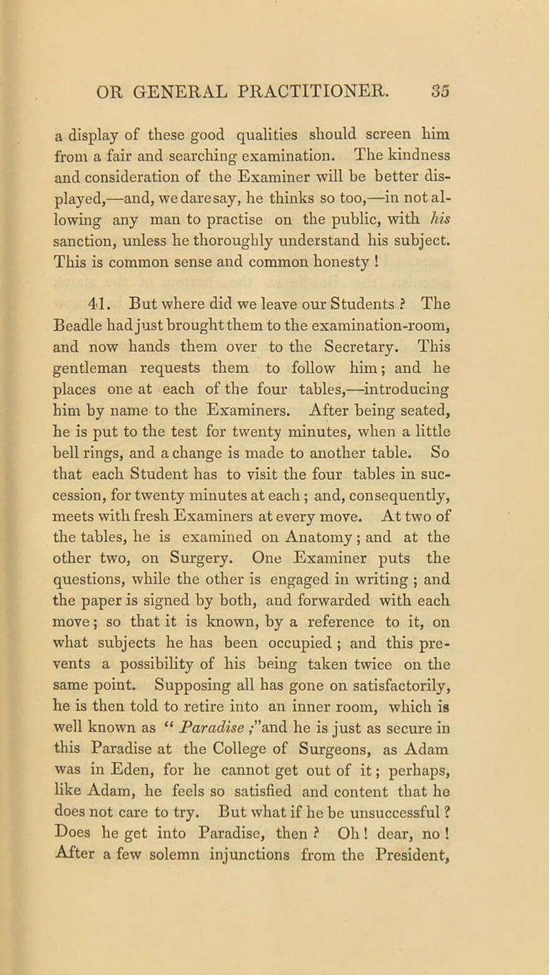 a display of these good qualities should screen him from a fair and searching examination. The kindness and consideration of the Examiner will be better dis- played,—and, we dare say, he thinks so too,—in not al- lowing any man to practise on the public, with his sanction, unless he thoroughly understand his subject. This is common sense and common honesty I 41. But where did we leave our Students ? The Beadle hadjust brought them to the examination-room, and now hands them over to the Secretary. This gentleman requests them to follow him; and he places one at each of the four tables,—introducing him by name to the Examiners. After being seated, he is put to the test for twenty minutes, when a little bell rings, and a change is made to another table. So that each Student has to visit the four tables in suc- cession, for twenty minutes at each ; and, consequently, meets with fresh Examiners at every move. At two of the tables, he is examined on Anatomy; and at the other two, on Surgery. One Examiner puts the questions, while the other is engaged in writing ; and the paper is signed by both, and forwarded with each move; so that it is known, by a reference to it, on what subjects he has been occupied; and this pre- vents a possibility of his being taken twice on the same point. Supposing all has gone on satisfactorily, he is then told to retire into an inner room, which is well known as “ Paradise ;”and he is just as secure in this Paradise at the College of Surgeons, as Adam was in Eden, for he cannot get out of it; perhaps, like Adam, he feels so satisfied and content that he does not care to try. But what if he be unsuccessful ? Does he get into Paradise, then ? Oh! dear, no ! After a few solemn injunctions from the President,