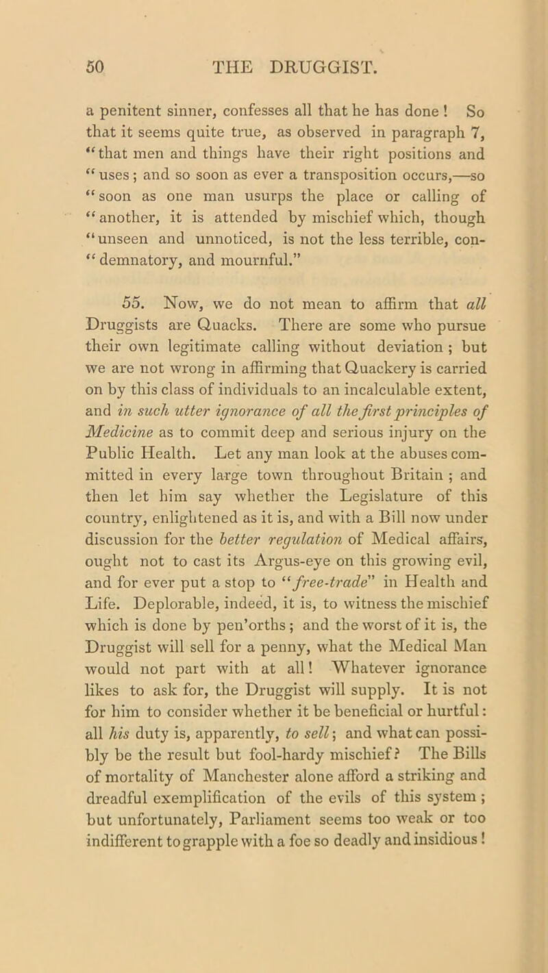 a penitent sinner, confesses all that he has done ! So that it seems quite true, as observed in paragraph 7, “that men and things have their right positions and “ uses ; and so soon as ever a transposition occurs,—so “ soon as one man usurps the place or calling of “ another, it is attended by mischief which, though “unseen and unnoticed, is not the less terrible, con- “ demnatory, and mournful.” 55. Now, we do not mean to affirm that all Druggists are Quacks. There are some who pursue their own legitimate calling without deviation ; but we are not wrong in affirming that Quackery is carried on by this class of individuals to an incalculable extent, and in such utter ignorance of all the first 'principles of Medicine as to commit deep and serious injury on the Public Health. Let any man look at the abuses com- mitted in every large town throughout Britain ; and then let him say whether the Legislature of this country, enlightened as it is, and with a Bill now under discussion for the better regulation of Medical affairs, ought not to cast its Argus-eye on this growing evil, and for ever put a stop to “free-trade in Health and Life. Deplorable, indeed, it is, to witness the mischief which is done by pen’orths ; and the worst of it is, the Druggist will sell for a penny, what the Medical Man would not part with at all! Whatever ignorance likes to ask for, the Druggist will supply. It is not for him to consider whether it he beneficial or hurtful: all his duty is, apparently, to sell; and what can possi- bly be the result but fool-hardy mischief? The Bills of mortality of Manchester alone afford a striking and dreadful exemplification of the evils of this system ; but unfortunately. Parliament seems too weak or too indifferent to grapple with a foe so deadly and insidious!