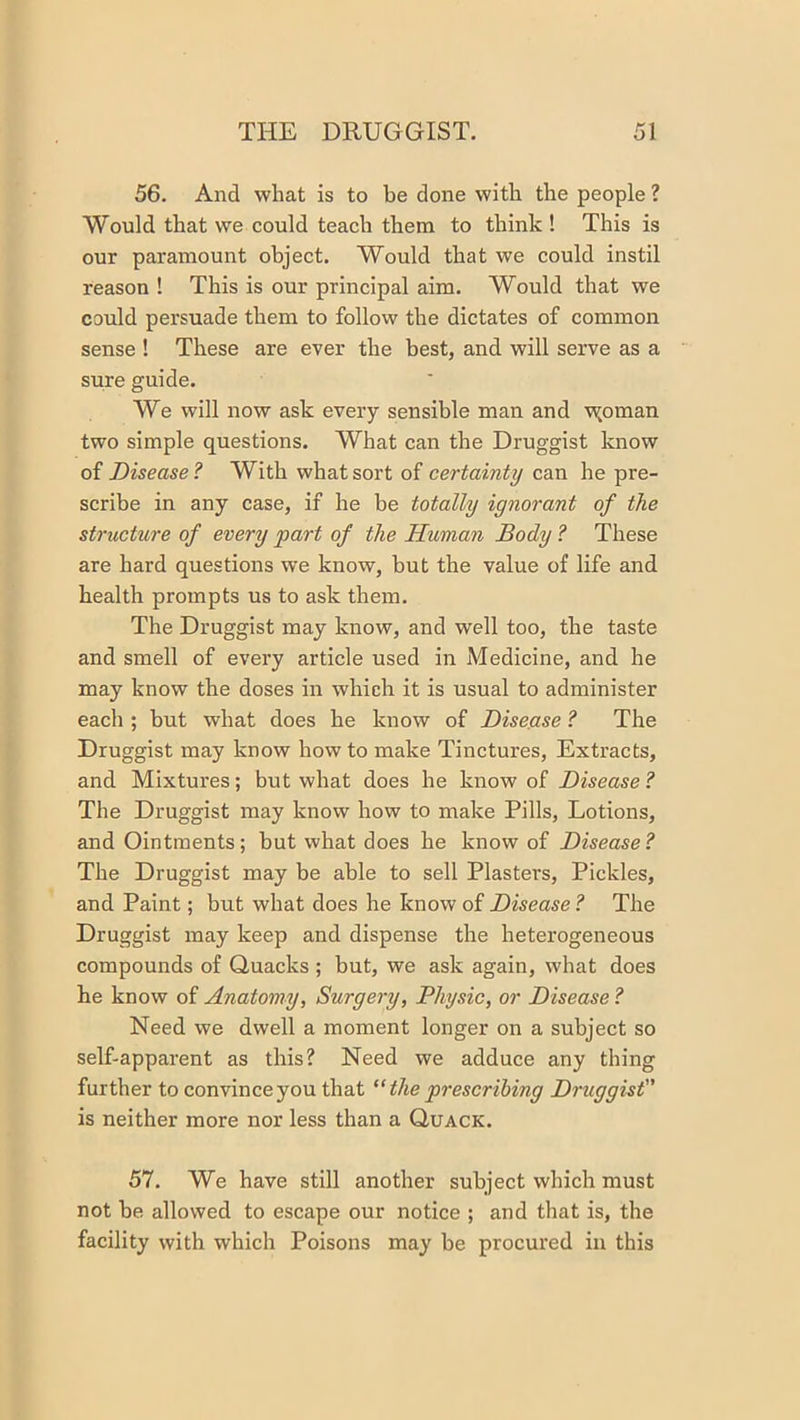 56. And what is to be done with the people ? Would that we could teach them to think! This is our paramount object. Would that we could instil reason ! This is our principal aim. Would that we could persuade them to follow the dictates of common sense ! These are ever the best, and will serve as a sure guide. We will now ask every sensible man and w,oman two simple questions. What can the Druggist know of Disease ? With what sort of certainty can he pre- scribe in any case, if he be totally ignorant of the structure of every part of the Human Body ? These are hard questions we know, but the value of life and health prompts us to ask them. The Druggist may know, and well too, the taste and smell of every article used in Medicine, and he may know the doses in which it is usual to administer each ; but what does he know of Disease ? The Druggist may know how to make Tinctures, Extracts, and Mixtures; but what does he know of Disease ? The Druggist may know how to make Pills, Lotions, and Ointments; but what does he know of Disease? The Druggist may be able to sell Plasters, Pickles, and Paint; but what does he know of Disease ? The Druggist may keep and dispense the heterogeneous compounds of Quacks ; but, we ask again, what does he know of Anatomy, Surgery, Physic, or Disease ? Need we dwell a moment longer on a subject so self-apparent as this? Need we adduce any thing further to convince you that the prescribing Druggist is neither more nor less than a Quack. 57. We have still another subject which must not be allowed to escape our notice ; and that is, the facility with which Poisons may be procured in this