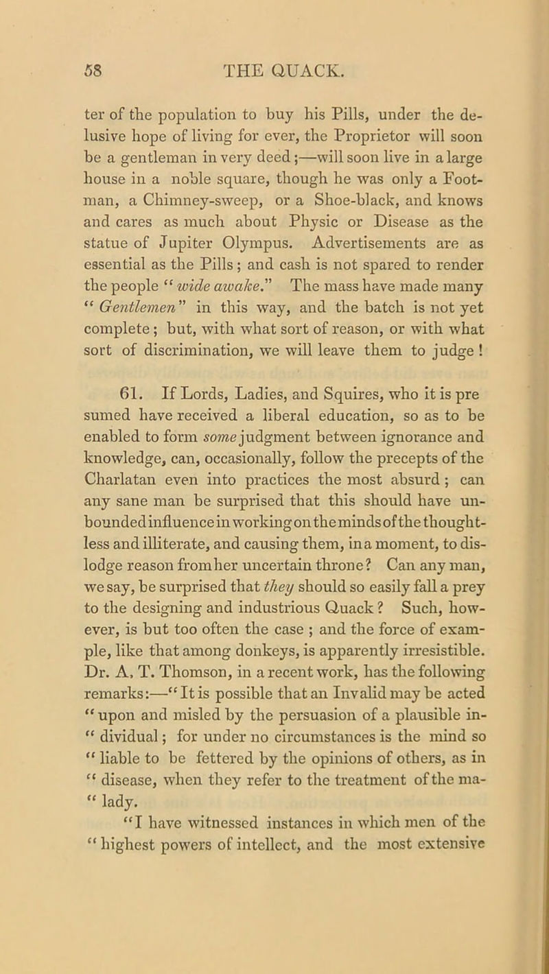 ter of the population to buy his Pills, under the de- lusive hope of living for ever, the Proprietor will soon be a gentleman in very deed;—will soon live in a large house in a noble square, though he was only a Foot- man, a Chimney-sweep, or a Shoe-black, and knows and cares as much about Physic or Disease as the statue of Jupiter Olympus. Advertisements are as essential as the Pills; and cash is not spared to render the people “ wide awake.” The mass have made many “Gentlemen” in this way, and the hatch is not yet complete; but, with what sort of reason, or with what sort of discrimination, we will leave them to judge ! 61. If Lords, Ladies, and Squires, who it is pre sumed have received a liberal education, so as to be enabled to form some judgment between ignorance and knowledge, can, occasionally, follow the precepts of the Charlatan even into practices the most absurd; can any sane man be surprised that this should have un- bounded influence in working on the minds of the thought- less and ilHterate, and causing them, in a moment, to dis- lodge reason from her uncertain throne ? Can any man, we say, be surprised that they should so easily fall a prey to the designing and industrious Quack ? Such, how- ever, is but too often the case ; and the force of exam- ple, like that among donkeys, is apparently irresistible. Dr. A. T. Thomson, in a recent work, has the following remarks:—“It is possible that an Invalid may he acted “ upon and misled by the persuasion of a plausible in- “ dividual; for under no circumstances is the mind so “ liable to be fettered by the opinions of others, as in “ disease, when they refer to the treatment of the ma- “ lady. “I have witnessed instances in which men of the “ highest powers of intellect, and the most extensive