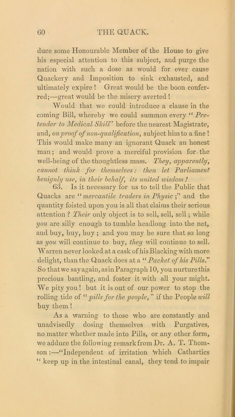 duce some Honourable Member of the House to give his especial attention to this subject, and purge the nation with such a dose as would for ever cause Quackery and Imposition to sink exhausted, and ultimately expire ! Great would be the boon confer- red;—great would be the misery averted ! Would that we could introduce a clause in the coming Bill, whereby we could summon every ^‘Pre- tender to Medical Skill” before the nearest Magistrate, and, on proof of non-qualification, subject him to a fine ! This would make many an ignorant Quack an honest man; and would prove a merciful provision for-the well-being of the thoughtless mass. They, apparently, cannot think for themselves: then let Parliament benignly use, in their behalf, its united wisdom ! 63. Is it necessary for us to tell the Public that Quacks &xe “ mercantile traders in Physicdead, the quantity foisted upon you is all that claims their serious attention ? Their only object is to sell, sell, sell; while you are silly enough to tumble headlong into the net, and buy, buy, buy ; and you may be sure that so long as you will continue to buy, they will continue to sell. Warren never looked at a cask of his Blacking with more delight, than the Quack does at a “Packet of his Pills.” So thatwe say again, as in Paragraph 10, you nurture this precious bantling, and foster it with all your might. We pity you ! but it is out of our power to stop the rolling tide of “ pills for the people, ” if the People tvill buy them! As a warning to those who are constantly and unadvisedly dosing themselves with Purgatives, no matter whether made into Pills, or any other fonn, we adduce the following remark from Dr. A. T. Thom- son :—“Independent of irritation \vhich Cathartics “ keep up in the intestinal canal, they tend to impair