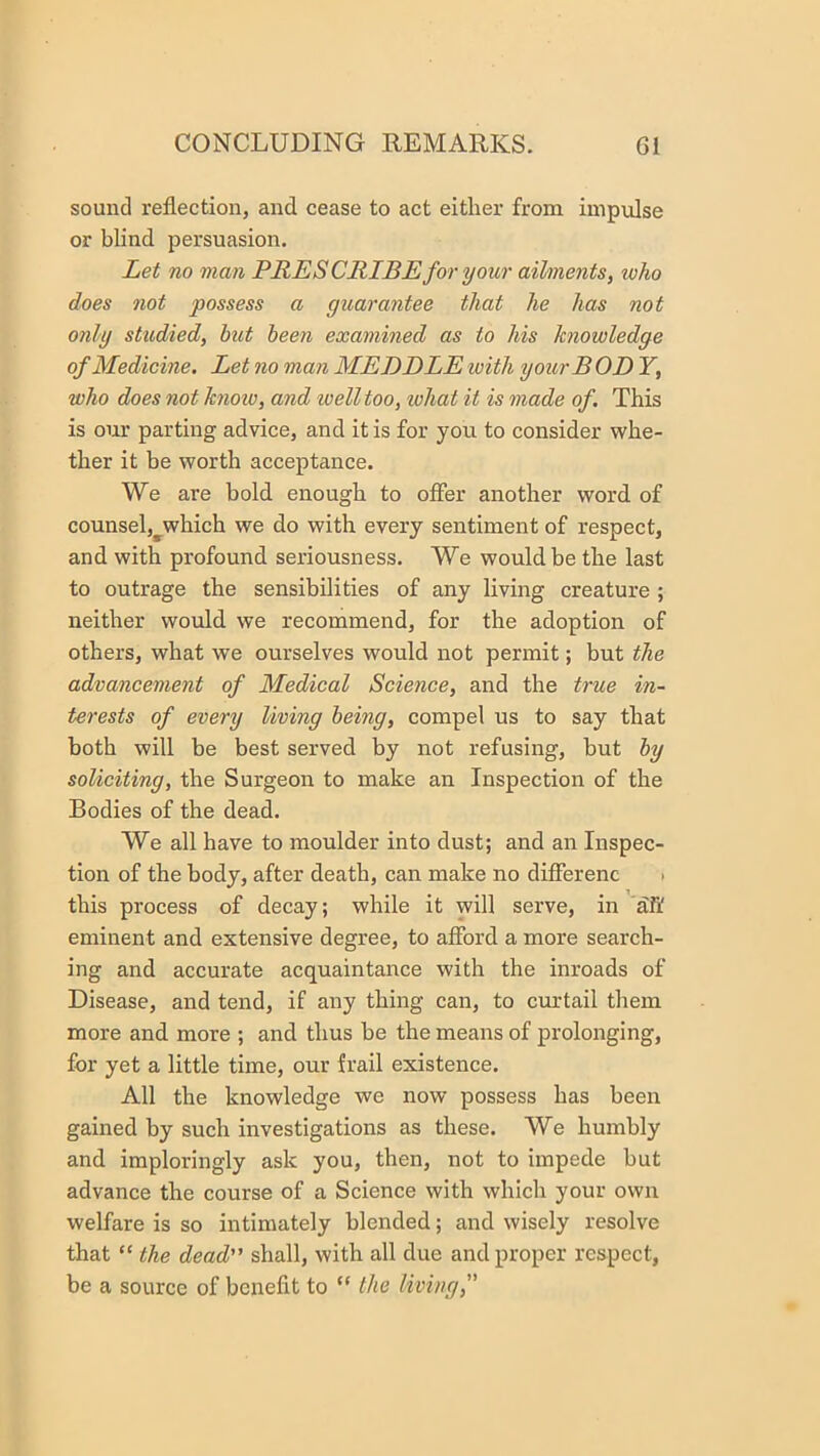 sound reflection, and cease to act either from iinpvdse or blind persuasion. Let no man PRES CRIB E for your ailments, who does not possess a guarantee that he has not only studied, hut been examined as to his knowledge of Medicine. Let no man MEDDLE with yourB OD Y, who does not knoio, and well too, what it is made of. This is our parting advice, and it is for you to consider whe- ther it be worth acceptance. We are bold enough to offer another word of counsel,^which we do with every sentiment of respect, and with profound seriousness. We would be the last to outrage the sensibilities of any living creature ; neither would we recommend, for the adoption of others, what we ourselves would not permit; but the advancement of Medical Science, and the true in- terests of every living being, compel us to say that both will be best served by not refusing, but by soliciting, the Surgeon to make an Inspection of the Bodies of the dead. We all have to moulder into dust; and an Inspec- tion of the body, after death, can make no differenc > this process of decay; while it will serve, in 'aff eminent and extensive degree, to afford a more search- ing and accurate acquaintance with the inroads of Disease, and tend, if any thing can, to curtail them more and more ; and thus be the means of prolonging, for yet a little time, our frail existence. All the knowledge we now possess has been gained by such investigations as these. We humbly and imploringly ask you, then, not to impede but advance the course of a Science with which your own welfare is so intimately blended; and wisely resolve that “ the dead” shall, with all due and proper respect, be a source of benefit to “ the living,