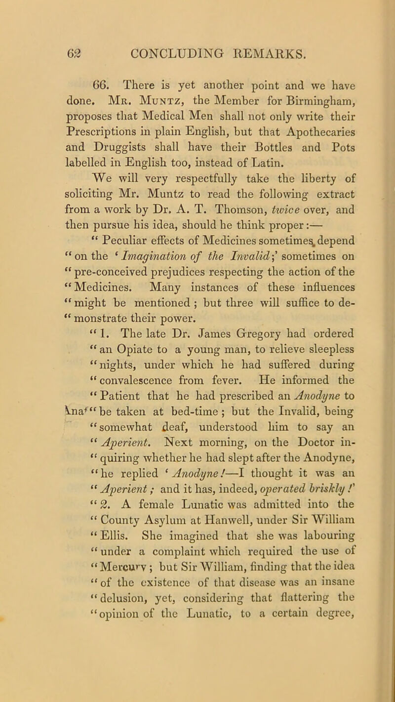 66. There is yet another point and we have done. Mr. Muntz, the Member for Birmingham, proposes that Medical Men shall not only write their Prescriptions in plain English, but that Apothecaries and Druggists shall have their Bottles and Pots labelled in English too, instead of Latin. We will very respectfully take the liberty of soliciting Mr. Muntz to read the following extract from a work by Dr. A. T. Thomson, twice over, and then pursue his idea, should he think proper;— “ Peculiar effects of Medicines sometime^ depend “ on the ‘ Imagination of the Invalidsometimes on “ pre-conceived prejudices respecting the action of the “ Medicines. Many instances of these influences “ might be mentioned ; but three wiU suffice to de- “ monstrate their power. “ 1. The late Dr. James Gregory had ordered “ an Opiate to a young man, to relieve sleepless “nights, under which he had suffered during “ convalescence from fever. He informed the “ Patient that he had prescribed an Anodyne to \.na^“be taken at bed-time; but the Invalid, being “ somewhat deaf, understood him to say an “ Aperient. Next morning, on the Doctor in- “ quiring whether he had slept after the Anodyne, “he replied ‘Anodyne!—I thought it was an “ Aperient; and it has, indeed, operated briskly !' “ 2. A female Lunatic was admitted into the “ County Asylum at Hanwell, under Sir William “ Ellis. She imagined that she was labouring “ under a complaint which required the use of “ Mercurv ; but Sir William, finding that the idea “ of the existence of that disease was an insane “ delusion, yet, considering that flattering the “opinion of the Lunatic, to a certain degree.