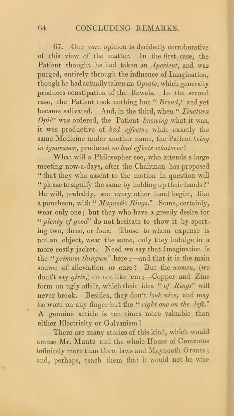 67. Our own opinion is decidedly corroborative of this view of the matter. In the first case, the Patient thought he had taken an Aperient, and was purged, entirely through the influence of Imagination, though he had actually taken an Opiate, which generally produces constipation of the Bowels. In the second case, the Patient took nothing but “ Bread, and yet became salivated. And, in the third, when “ Tinctura Opii was ordered, the Patient knowing what it was, it was productive of had effects; while exactly the same Medicine under another name, the Patient being in ignorance, produced no had effects whatever! What will a Philosopher see, who attends a large meeting now-a-days, after the Chairman has proposed “ that they who assent to the motion in question will “ please to signify the same by holding up their hands ?” He will, probably, see every other hand begirt, like a puncheon, with “ Magnetic Rmgs” Some, certainly, wear only one; but they who have a greedy desire for ‘'•plenty of good” do not hesitate to show it by sport- ing two, three, or four. Those to whom expense is not an object, wear the same, only they indulge in a more costly jacket. Need we say that Imagination is the “prinium thingum here ;—and that it is the main source of alleviation or cure? But t\\e women, (we dout’t say girls,) do not like ’em ;—Copper and Zinc form an ugly affair, which their idea “ of Rings w'ill never brook. Besides, they don’t look nice, and may be worn on any finger but the “ right one on the left” A genuine article is ten times more valuable than either Electricity or Galvanism ! There are many stories of this kind, which would amuse Mr. Muntz and the wliole Ilouse of Commons infinitely more than Corn laws and IMaynooth Grants ; and, perhaps, teach them that it would not be wise