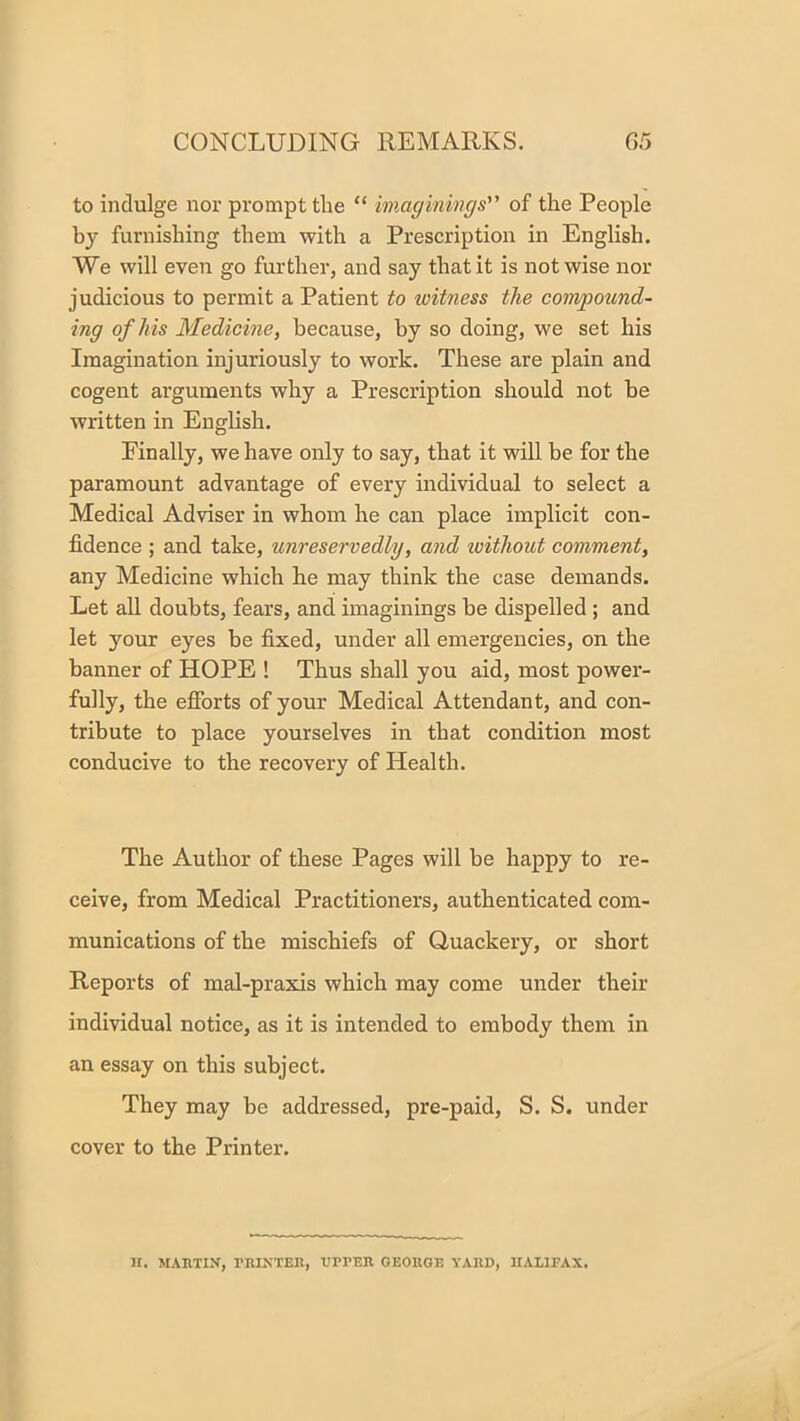 to indulge nor prompt the “ imaginings of the People by furnishing them with a Prescription in English. We will even go further, and say that it is not wise nor judicious to permit a Patient to witness the compound- ing of his Medicine, because, by so doing, we set his Imagination injuriously to work. These are plain and cogent arguments why a Prescription should not be written in English. Finally, we have only to say, that it wiU be for the paramount advantage of every individual to select a Medical Adviser in whom he can place implicit con- fidence ; and take, unreservedly, and without comment, any Medicine which he may think the case demands. Let all doubts, fears, and imaginings be dispelled; and let your eyes be fixed, under all emergencies, on the banner of HOPE ! Thus shall you aid, most power- fully, the efibrts of your Medical Attendant, and con- tribute to place yourselves in that condition most conducive to tbe recovery of Health. The Author of these Pages will be happy to re- ceive, from Medical Practitioners, authenticated com- munications of the mischiefs of Quackery, or short Reports of mal-praxis which may come under their individual notice, as it is intended to embody them in an essay on this subject. They may be addressed, pre-paid, S. S. under cover to the Printer. II. MAHTIN, rniNTER, UPPER GEORGE YARD, HALIFAX.