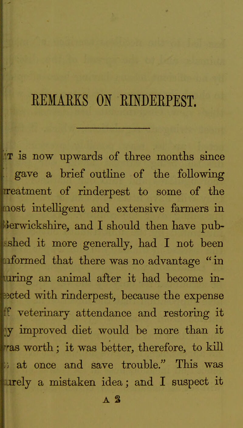 \ ! \ REMARKS ON RINDERPEST. fT is now upwards of three months since gave a brief outline of the following Treatment of rinderpest to some of the riost intelligent and extensive farmers in 5 Jerwickshire, and I should then have pub- I shed it more generally, had I not been nformed that there was no advantage  in iiiiring an animal after it had become in- dicted with rinderpest, because the expense tf veterinary attendance and restoring it }y improved diet would be more than it rras worth; it was better, therefore, to kill r, at once and save trouble. This was urely a mistaken idea; and I suspect it