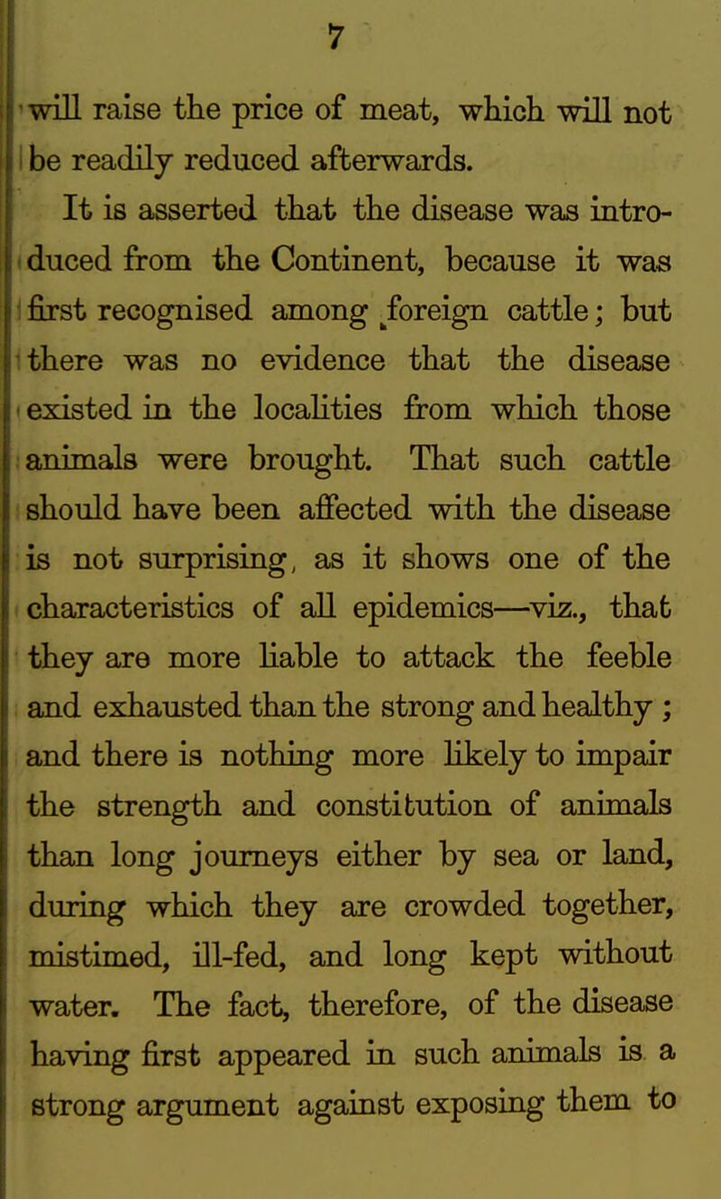 win raise the price of meat, which will not I be readily reduced afterwards. It is asserted that the disease was intro- <duced from the Continent, because it was \ first recognised among ^foreign cattle; but 1 there was no evidence that the disease ' existed in the localities from which those ! animals were brought. That such cattle I should have been affected with the disease is not surprising, as it shows one of the (Characteristics of all epidemics—viz., that they are more Hable to attack the feeble and exhausted than the strong and healthy ; and there is nothing more likely to impair the strength and constitution of animals than long journeys either by sea or land, during which they are crowded together, mistimed, ill-fed, and long kept without water. The fact, therefore, of the disease having first appeared in such animals is. a strong argument against exposing them to
