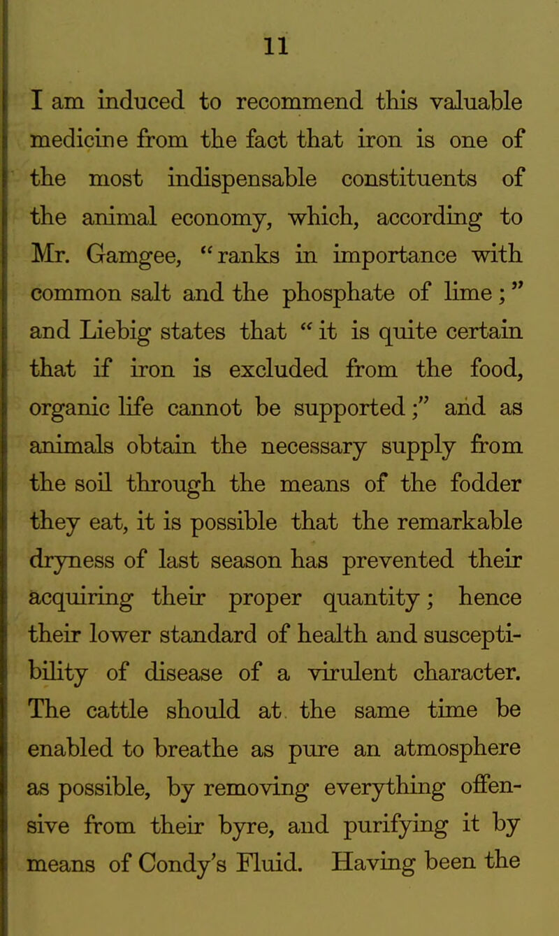 I am induced to recommend this valuable medicine from the fact that iron is one of the most indispensable constituents of the animal economy, which, according to Mr. Gamgee, ranks in importance with common salt and the phosphate of lime ;  and Liebig states that  it is quite certain that if iron is excluded from the food, organic life cannot be supportedand as animals obtain the necessary supply from the soil through the means of the fodder they eat, it is possible that the remarkable dryness of last season has prevented their acquiring their proper quantity; hence their lower standard of health and suscepti- bility of disease of a virulent character. The cattle should at the same time be enabled to breathe as pure an atmosphere as possible, by removing everything offen- sive from their byre, and purifying it by means of Condy's Fluid. Having been the