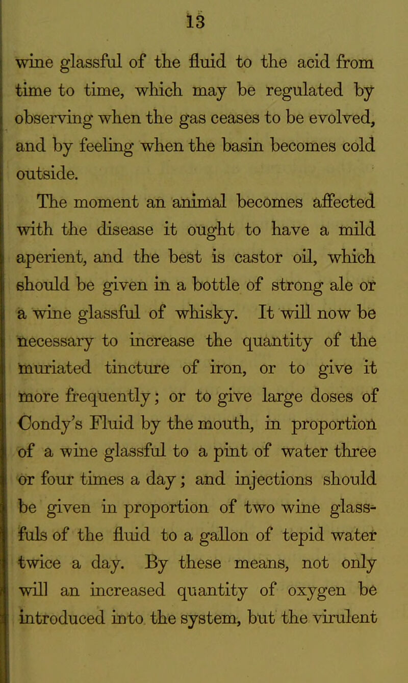 wine glassful of the fluid to the acid from time to time, which may be regulated by observing when the gas ceases to be evolved, and by feeling when the basin becomes cold outside. The moment an animal becomes affected with the disease it ought to have a mild aperient, and the best is castor oil, which should be given in a bottle of strong ale 6t a wine glassful of whisky. It will now be necessary to increase the quantity of the Inuriated tincture of iron, or to give it more frequently; or to give large doses of Oondy's Fluid by the mouth, in proportioil of a wine glassful to a pint of water three four times a day; and injections should be given in proportion of two wine glass- fuls of the fluid to a gallon of tepid watel* twice a day. By these means, not only will an increased quantity of oxygen be introduced into the system, but the virulent
