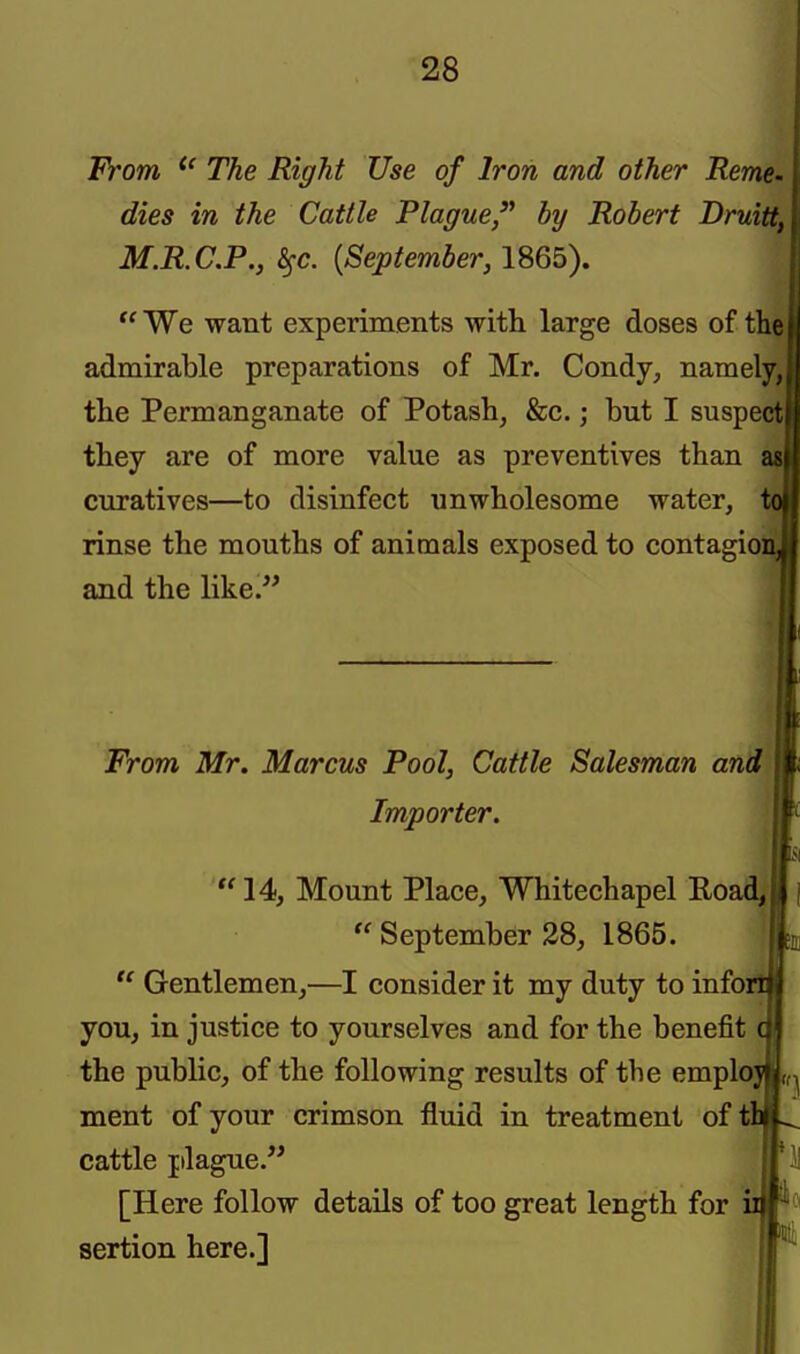 From ^' The Right Use of Iron and other Reme- dies in the Cattle Plague by Robert Druitt, M.R.C.P., ^c. {September, 1865). tc ■ We want experiments with large doses of the I admirable preparations of Mr. Condy, namely,! the Permanganate of Potash, &c.; but I suspecti they are of more value as preventives than asl curatives—to disinfect unwholesome water, rinse the mouths of animals exposed to contagionj and the like/' From Mr. Marcus Pool, Cattle Salesman and Importer. tc 14, Mount Place, Whitechapel Road,  September 38, 1865. ^  Gentlemen,—I consider it my duty to info: you, in justice to yourselves and for the benefit the public, of the following results of the emplo; ment of your crimson fluid in treatment of tl cattle plague. [Here follow details of too great length for i sertion here.]