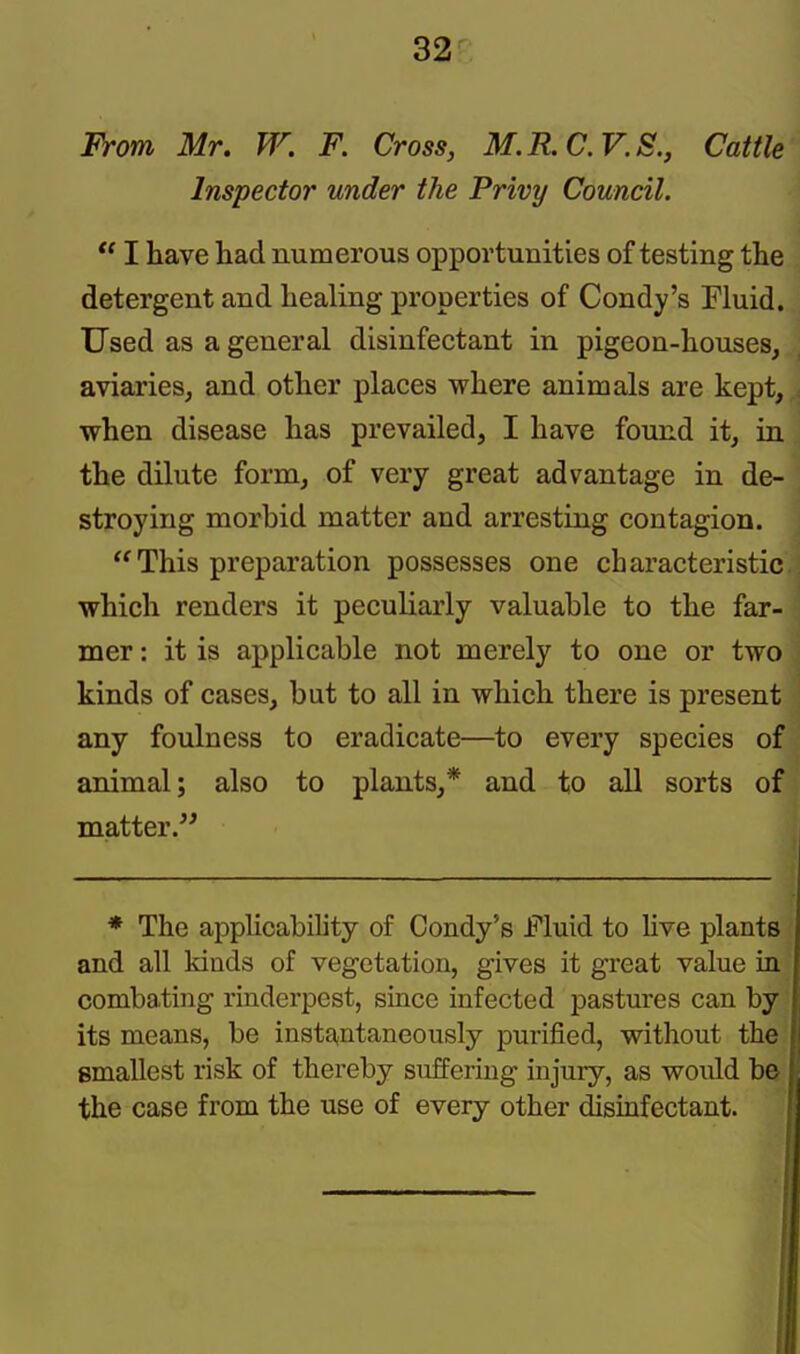 From Mr. W. F. Cross, M.R.C.V.S., Cattle Inspector under the Privy Council.  I have had numerous opportunities of testing the detergent and healing properties of Condy's Fluid. Used as a general disinfectant in pigeon-houses, aviaries, and other places where animals are kept, when disease has prevailed, I have found it, in the dilute form, of very great advantage in de- stroying morbid matter and arresting contagion. This preparation possesses one characteristic which renders it peculiarly valuable to the far- mer : it is applicable not merely to one or two kinds of cases, but to all in which there is present any foulness to eradicate—to every species of animal; also to plants,* and to all sorts of matter. * The applicability of Condy's Fluid to live plants and all kinds of vegetation, gives it great value La combating rinderpest, since infected pastures can by its means, be instantaneously purified, without the smallest risk of thereby suffering injury, as would be the case from the use of every other disinfectant.