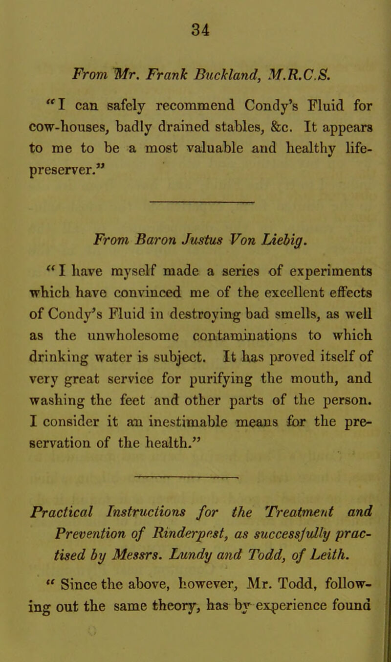 From Mr. Frank BucMand, M.R.C.S. 1 can. safely recommend Condy's Fluid for cow-houses, badly drained stables, &c. It appears to me to be a most valuable and healthy life- preserver. From Baron Justus Von lAebig.  I have myself made a series of experiments which have convinced me of the excellent effects of Condy's Fluid in destroying bad smells, as well as the unwholesome contaminations to which drinking water is subject. It has proved itself of very great service for purifying the mouth, and washing the feet and other parts of the person. I consider it an inestimable means for the pre- servation of the health. Practical Instructions for the Treatment and Prevention of Rinderpest, as successjully prac- tised by Messrs. Lundy and Todd, of Leith.  Since the above, however, Mr. Todd, follow- ing out the same theory, has by experience found
