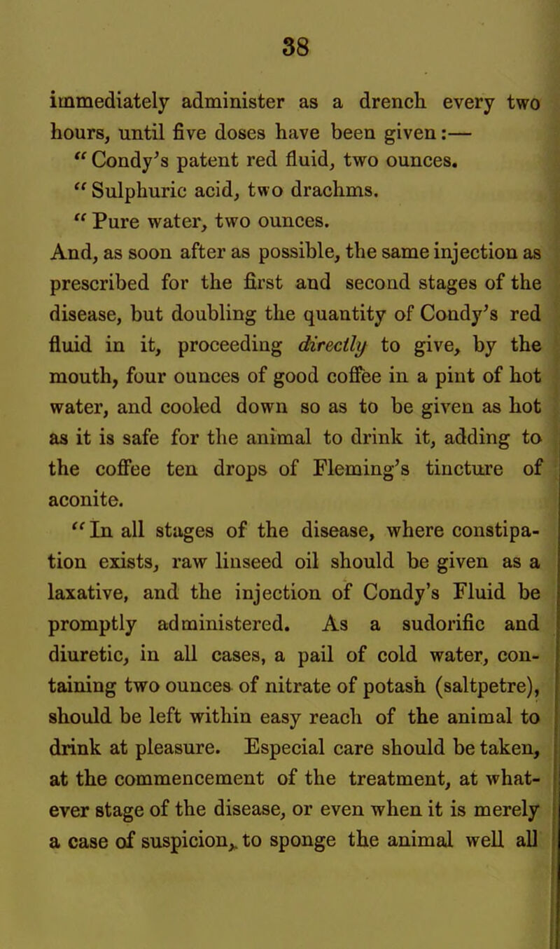 immediately administer as a drencli every two hours, until five doses have been given:—  Condy^s patent red fluid, two ounces.  Sulphuric acid, two drachms.  Pure water, two ounces. And, as soon after as possible, the same injection as prescribed for the first and second stages of the disease, but doubling the quantity of Condy's red fluid in it, proceeding directlxf to give, by the mouth, four ounces of good coffee in a pint of hot water, and cooled down so as to be given as hot as it is safe for the animal to drink it, adding to the coffee ten drops of Fleming's tincture of aconite. ''In all stages of the disease, where constipa- tion exists, raw linseed oil should be given as a laxative, and the injection of Condy's Fluid be promptly administered. As a sudorific and diuretic, in all cases, a pail of cold water, con- taining two ounces of nitrate of potash (saltpetre), should be left within easy reach of the animal to drink at pleasure. Especial care should be taken, at the commencement of the treatment, at what- ever stage of the disease, or even when it is merely a case of suspicion,, to sponge the animal well all