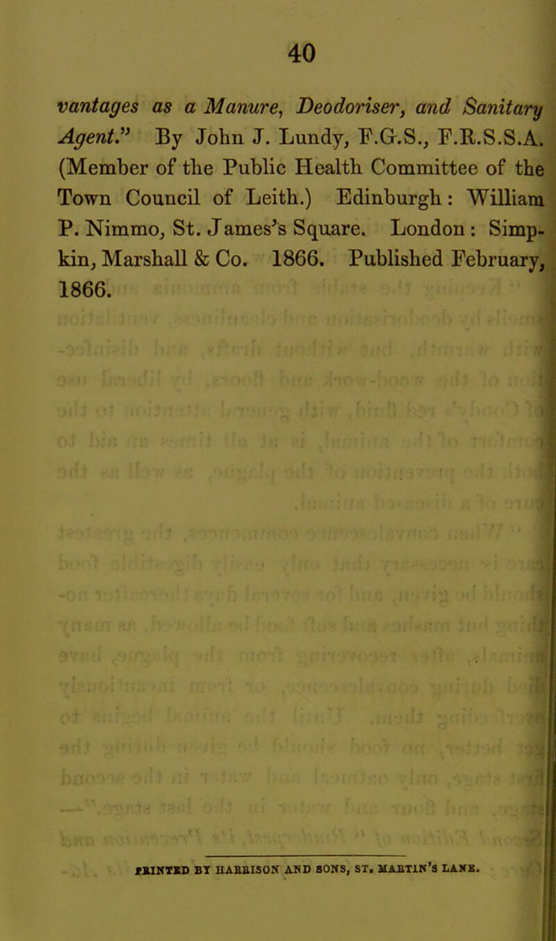 vantages as a Manure., Deodoriser, and Sanitary Agent:' By John J. Lundy, P.G.S., F.E.S.S.A. (Member of the Public Health Committee of the Town Council of Leith.) Edinburgh: William P. NimmOj St. James's Square. London: Simp- kin, Marshall & Co. 1866. Published February, 1866. mVTXD BT HAKBISON AND SOUS, SX. MABTIN'S LAKK.