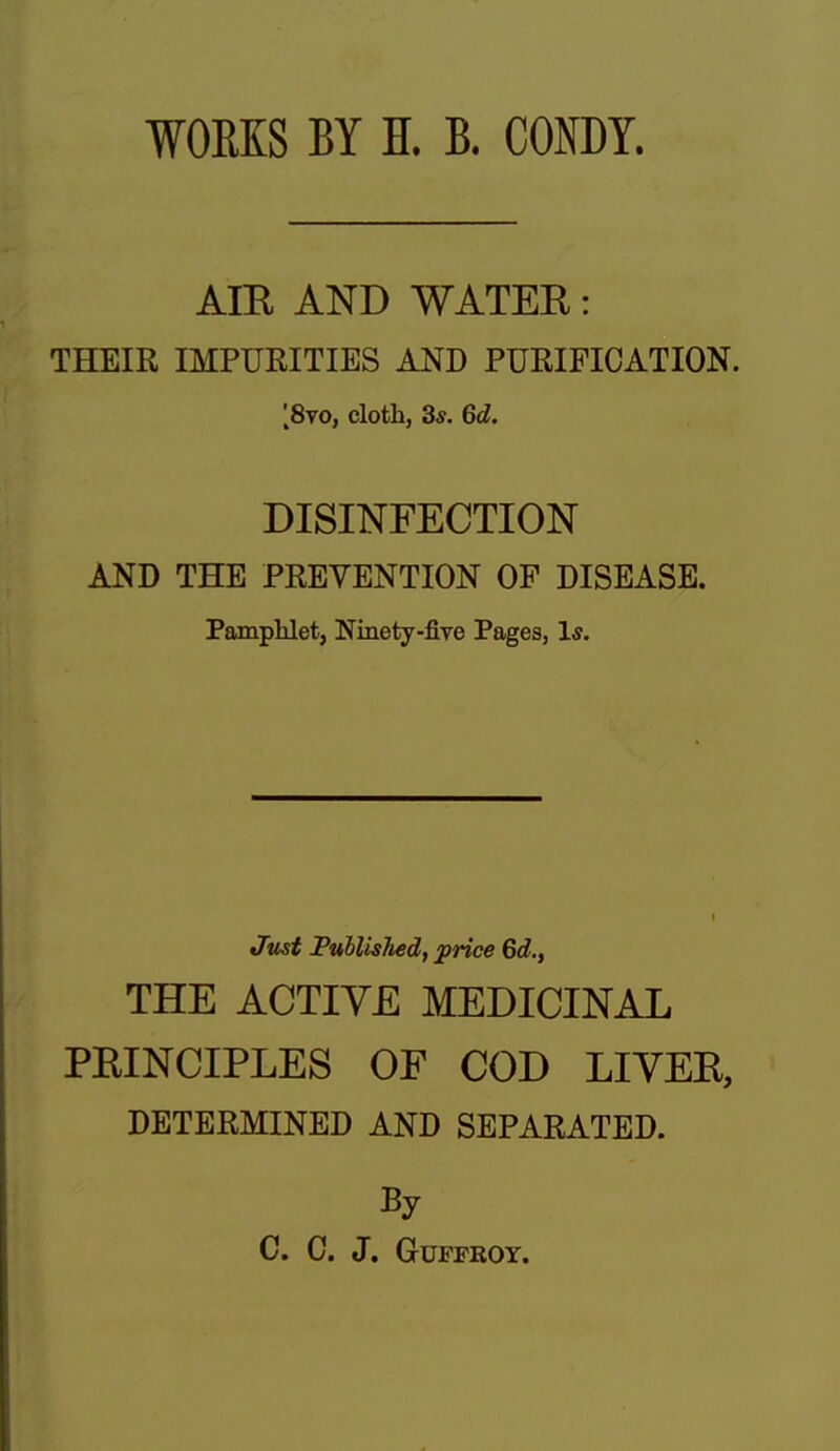 WORKS BY H. B. CONDY. AIR AND WATER: THEIR IMPURITIES AND PURIFICATION. ;8vo, cloth, 3*. 6d. DISINFECTION AND THE PREVENTION OF DISEASE. Pamphlet, Ninety-five Pages, Is. Jmt Published, price 6d., THE ACTIVE MEDICINAL PRINCIPLES OF COD LIVER, DETERMINED AND SEPARATED. By C. C. J. GUFFROY.