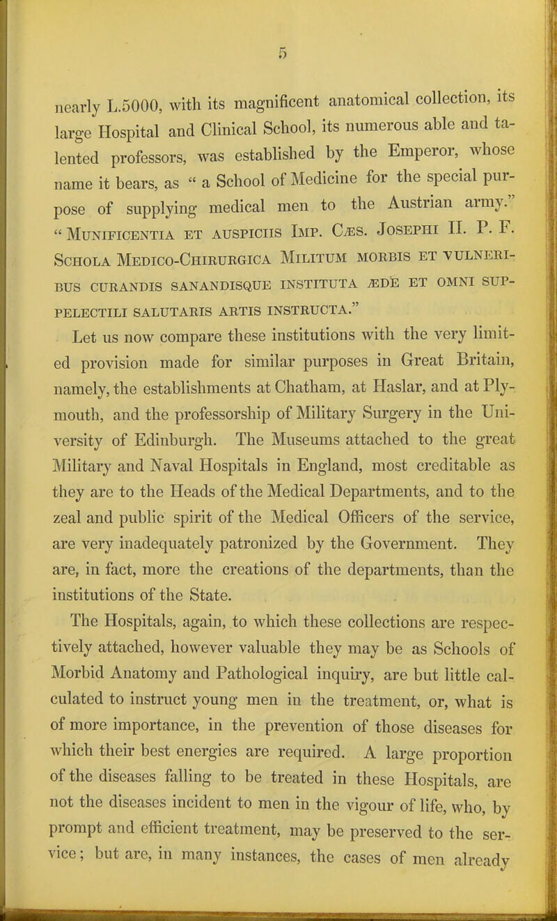 nearly L.5000, with its magnificent anatomical collection, its large Hospital and Clinical School, its numerous able and ta- lented professors, was established by the Emperor, whose name it bears, as “ a School of Medicine for the special pur- pose of supplying medical men to the Austiian army. “ Munificentia et auspiciis Imp. C/ES. Josephi II. P. F. Schola Medico-Ciiirurgica Militum morbis et -vulnrri- BUS CURANDIS SANANDISQUE INSTITUTA AIDE ET OMNI SUP- PELECTILI SALUTARIS ARTIS INSTRUCTA.” Let us now compare these institutions with the very limit- ed provision made for similar purposes in Great Britain, namely, the establishments at Chatham, at Haslar, and at Ply- mouth, and the professorship of Military Surgery in the Uni- versity of Edinburgh. The Museums attached to the great Military and Naval Hospitals in England, most creditable as they are to the Heads of the Medical Departments, and to the zeal and public spirit of the Medical Officers of the service, are very inadequately patronized by the Government. They are, in fact, more the creations of the departments, than the institutions of the State. The Hospitals, again, to which these collections are respec- tively attached, however valuable they may be as Schools of Morbid Anatomy and Pathological inquiry, are but little cal- culated to instruct young men in the treatment, or, what is of more importance, in the prevention of those diseases for which their best energies are required. A large proportion of the diseases falling to be treated in these Hospitals, are not the diseases incident to men in the vigour of life, who, by prompt and efficient treatment, may be preserved to the ser- vice ; but are, in many instances, the cases of men alreadv