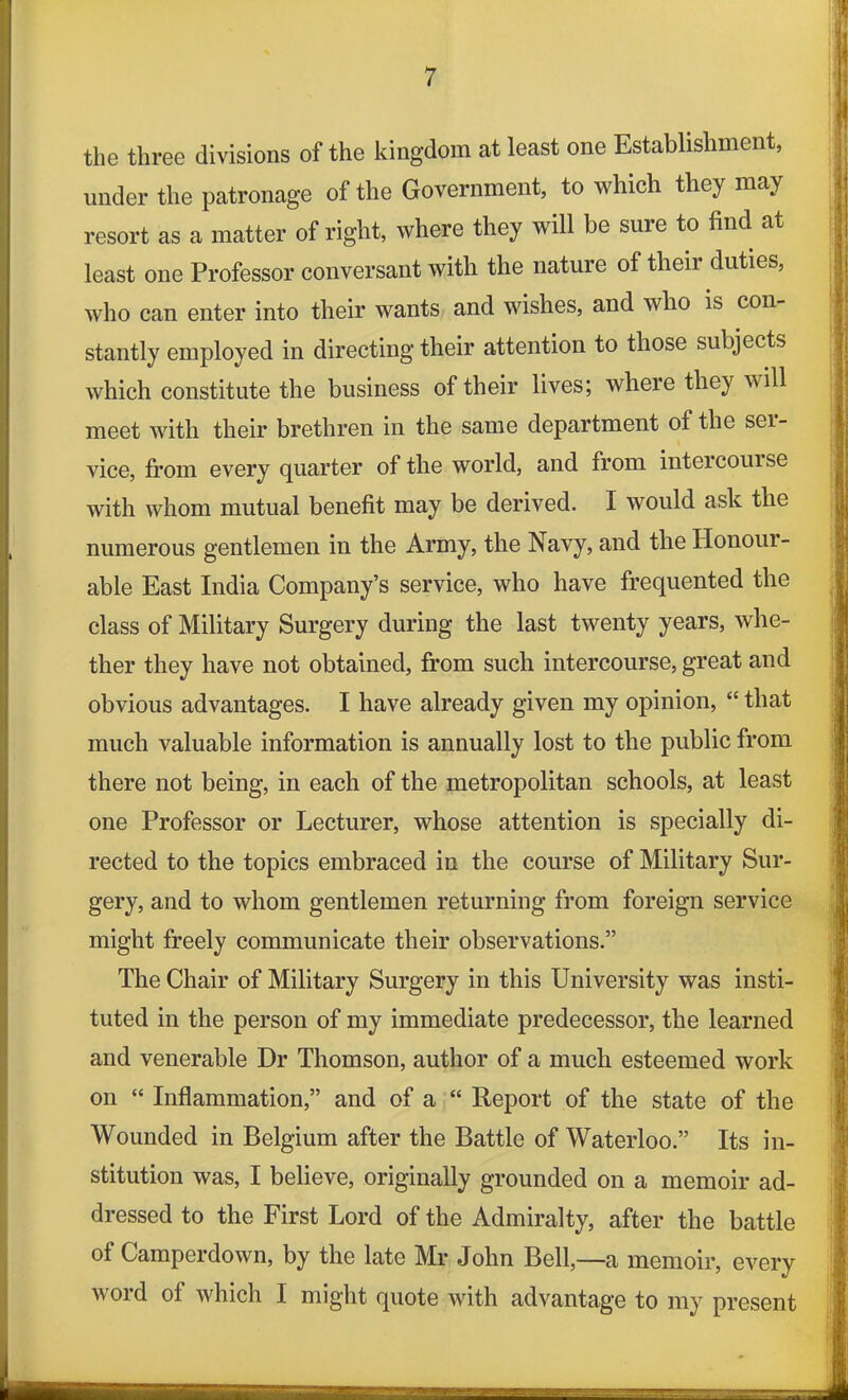 the three divisions of the kingdom at least one Establishment, under the patronage of the Government, to which they may resort as a matter of right, where they will be sure to find at least one Professor conversant with the nature of their duties, who can enter into their wants and wishes, and wlio is con stantly employed in directing their attention to those subjects which constitute the business of their lives; where they will meet with their brethren in the same department of the sei- vice, from every quarter of the world, and from inteicouise with whom mutual benefit may be derived. I would ask the numerous gentlemen in the Army, the Navy, and the Honour- able East India Company’s service, who have frequented the class of Military Surgery during the last twenty years, whe- ther they have not obtained, from such intercourse, great and obvious advantages. I have already given my opinion, “ that much valuable information is annually lost to the public from there not being, in each of the metropolitan schools, at least one Professor or Lecturer, whose attention is specially di- rected to the topics embraced in the course of Military Sur- gery, and to whom gentlemen returning from foreign service might freely communicate their observations.” The Chair of Military Surgery in this University was insti- tuted in the person of my immediate predecessor, the learned and venerable Dr Thomson, author of a much esteemed work on “ Inflammation,” and of a “ Report of the state of the Wounded in Belgium after the Battle of Waterloo.” Its in- stitution was, I believe, originally grounded on a memoir ad- dressed to the First Lord of the Admiralty, after the battle of Camperdown, by the late Mr John Bell,—a memoir, every word ol which I might quote with advantage to my present
