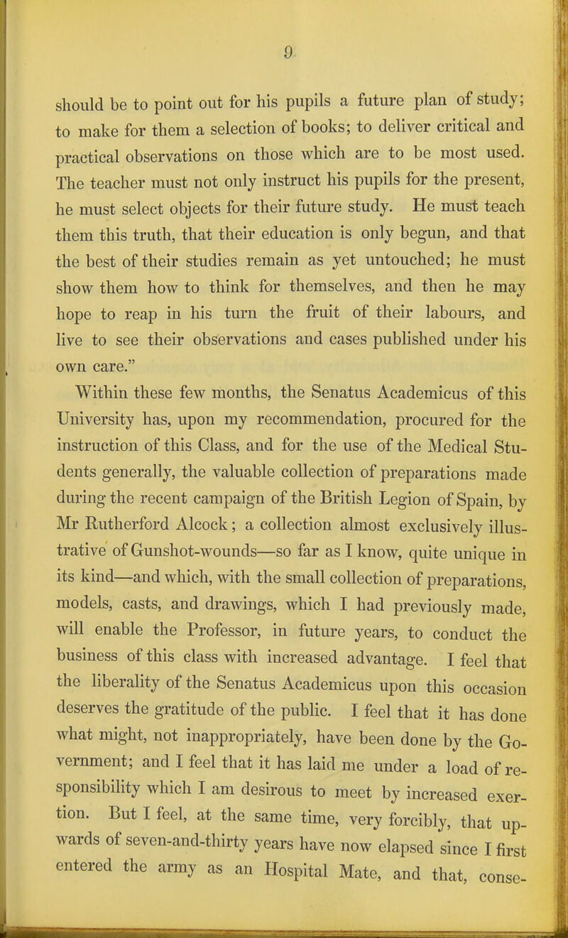 should be to point out for his pupils a future plan of study; to make for them a selection of books; to deliver critical and practical observations on those which are to be most used. The teacher must not only instruct his pupils for the present, he must select objects for their future study. He must teach them this truth, that their education is only begun, and that the best of their studies remain as yet untouched; he must show them how to think for themselves, and then he may hope to reap in his turn the fruit of their labours, and live to see their observations and cases published under his own care.” Within these few months, the Senatus Academicus of this University has, upon my recommendation, procured for the instruction of this Class, and for the use of the Medical Stu- dents generally, the valuable collection of preparations made during the recent campaign of the British Legion of Spain, by Mr Rutherford Alcock; a collection almost exclusively illus- trative of Gunshot-wounds—so far as I know, quite unique in its kind—and which, with the small collection of preparations, models, casts, and drawings, which I had previously made, will enable the Professor, in future years, to conduct the business of this class with increased advantage. I feel that the liberality of the Senatus Academicus upon this occasion deserves the gratitude of the public. I feel that it has done what might, not inappropriately, have been done by the Go- vernment; and I feel that it has laid me under a load of re- sponsibility which I am desirous to meet by increased exer- tion. But I feel, at the same time, very forcibly, that up- wards of seven-and-thirty years have now elapsed since I first entered the army as an Hospital Mate, and that, conse-