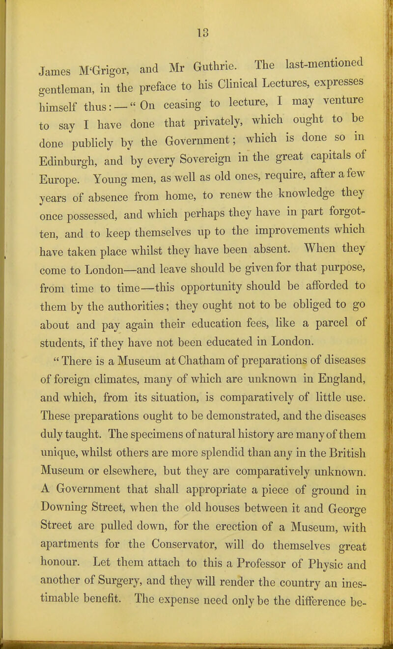 James M‘Grigor, and Mr Guthrie. The last-mentioned gentleman, in the preface to his Clinical Lectures, expresses himself thus: — “ On ceasing to lecture, I may venture to say I have done that privately, which ought to be done publicly by the Government; which is done so in Edinburgh, and by every Sovereign in the great capitals of Europe. Young men, as well as old ones, require, after a few years of absence from home, to renew the knowledge they once possessed, and which perhaps they have in part forgot- ten, and to keep themselves up to the improvements which have taken place whilst they have been absent. When they come to London—and leave should be given for that purpose, from time to time—this opportunity should be afforded to them by the authorities; they ought not to be obliged to go about and pay again their education fees, like a parcel of students, if they have not been educated in London. “ There is a Museum at Chatham of preparations of diseases of foreign climates, many of which are unknown in England, and which, from its situation, is comparatively of little use. These preparations ought to be demonstrated, and the diseases duly taught. The specimens of natural history are many of them unique, whilst others are more splendid than any in the British Museum or elsewhere, but they are comparatively unknown. A Government that shall appropriate a piece of ground in Downing Street, when the old houses between it and George Street are pulled down, for the erection of a Museum, with apartments for the Conservator, will do themselves great honour. Let them attach to this a Professor of Physic and another of Surgery, and they will render the country an ines- timable benefit. The expense need only be the difference be-