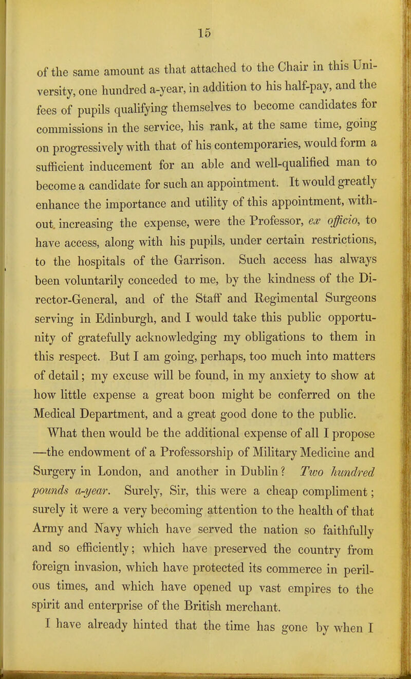 of tlie same amount as that attached to the Chair in this Uni- versity, one hundred a-year, in addition to his half-pay, and the fees of pupils qualifying themselves to become candidates for commissions in the service, his rank, at the same time, going on progressively with that of his contemporaries, would foi m a sufficient inducement for an able and well-qualified man to become a candidate for such an appointment. It would greatly enhance the importance and utility of this appointment, with- out. increasing the expense, were the Professor, ex officio, to have access, along with his pupils, under certain restrictions, to the hospitals of the Garrison. Such access has always been voluntarily conceded to me, by the kindness of the Di- rector-General, and of the Staff and Regimental Surgeons serving in Edinburgh, and I would take this public opportu- nity of gratefully acknowledging my obligations to them in this respect. But I am going, perhaps, too much into matters of detail; my excuse will be found, in my anxiety to show at how little expense a great boon might be conferred on the Medical Department, and a great good done to the public. What then would be the additional expense of all I propose —the endowment of a Professorship of Military Medicine and Surgery in London, and another in Dublin ? Two hundred pounds a-year. Surely, Sir, this were a cheap compliment; surely it were a very becoming attention to the health of that Army and Navy which have served the nation so faithfully and so efficiently; which have preserved the country from foreign invasion, which have protected its commerce in peril- ous times, and which have opened up vast empires to the spirit and enterprise of the British merchant. 1 have already hinted that the time has gone by when I