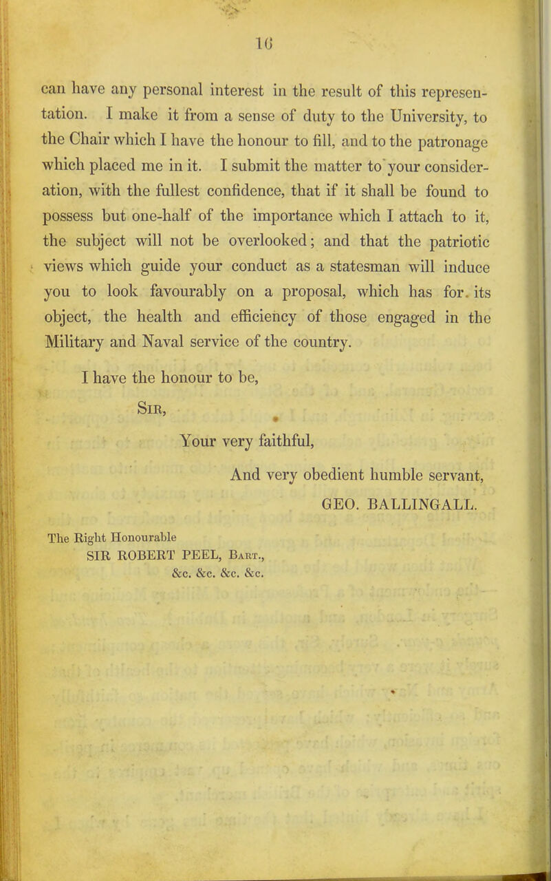 10* can have any personal interest in the result of this represen- tation. I make it from a sense of duty to the University, to the Chair which I have the honour to fill, and to the patronage which placed me in it. I submit the matter to your consider- ation, with the fullest confidence, that if it shall be found to possess but one-half of the importance which I attach to it, the subject will not be overlooked; and that the patriotic views which guide your conduct as a statesman will induce you to look favourably on a proposal, which has for. its object, the health and efficiency of those engaged in the Military and Naval service of the country. I have the honour to be, Sir, Your very faithful, And very obedient humble servant, GEO. BALLINGALL. The Right Honourable SIR ROBERT PEEL, Bart., &c. &c. &c. &c. *