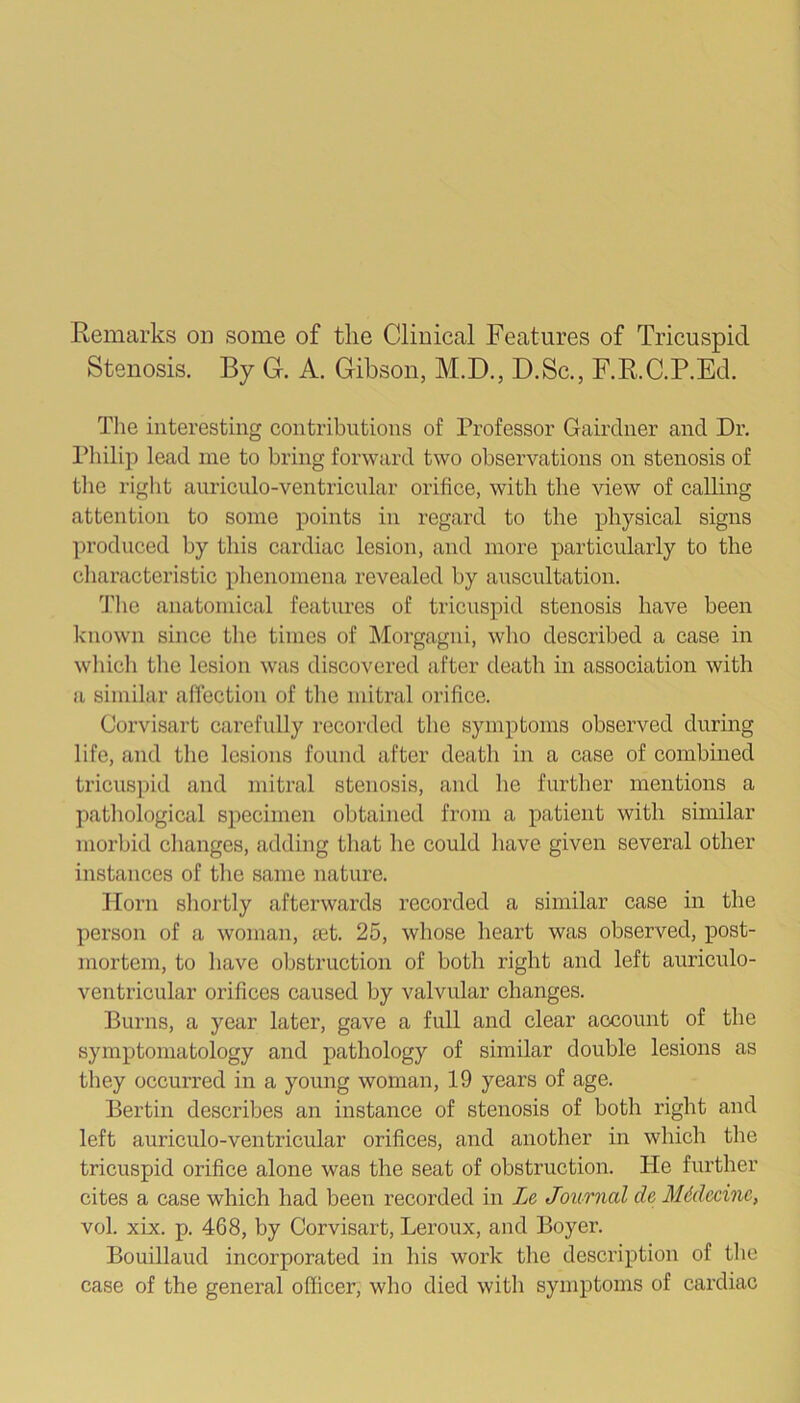 Eemarks on some of the Clinical Features of Tricuspid Stenosis. By G-. A. Gibson, M.D., D.Sc,, F.E.C.P.Ed. The interesting contributions of Professor Gairdner and Dr. Philip lead me to bring forward two observations on stenosis of the right auriculo-ventricular orifice, with the view of calling attention to some points in regard to the physical signs produced by this cardiac lesion, and more particularly to the characteristic phenomena revealed by auscultation. I’lie anatomical features of tricuspid stenosis have been known since the times of Morgagni, who described a case in which the lesion was discovered after death in association with a similar affection of the mitral orifice. Corvisart carefully recorded the symptoms observed during life, and the lesions found after death in a case of combined tricusjjid and mitral stenosis, and he further mentions a pathological specimen obtained from a patient with similar morbid changes, adding that he could have given several other instances of the same nature. Horn shortly afterwards recorded a similar case in the person of a woman, £et. 25, whose heart was observed, post- mortem, to have obstruction of both right and left auriculo- ventricular orifices caused by valvular changes. Burns, a year later, gave a full and clear account of the symptomatology and pathology of similar double lesions as they occurred in a young woman, 19 years of age. Bertin describes an instance of stenosis of both right and left auriculo-ventricular orifices, and another in which the tricuspid orifice alone was the seat of obstruction. He further cites a case which had been recorded in Le Journal de Mddecine, vol. xix. p. 468, by Corvisart, Leroux, and Boyer. Bouillaud incorporated in his work the description of the case of the general officer, who died with symptoms of cardiac