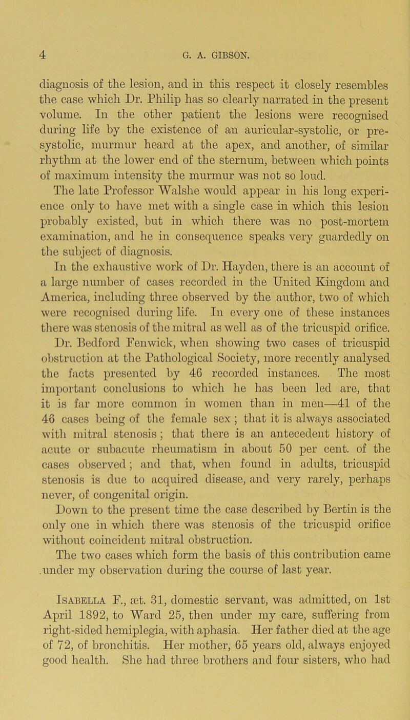 diagnosis of the lesion, and in this respect it closely resembles the case which Dr. Phihp has so clearly narrated in the present volume. In the other patient the lesions were recognised during life by the existence of an auricular-systolic, or pre- systolic, murmur heard at the apex, and another, of similar rhythm at the lower end of the sternum, between which points of maximmn intensity the murmur was not so loud. The late Professor Walshe would appear in his long experi- ence only to have met with a single case in which this lesion probably existed, but in which there was no post-mortem examination, and he in consecinence speaks very guardedly on the subject of diagnosis. In the exhaustive work of Dr. Hayden, there is an account of a large number of cases recorded in the United Kingdom and America, including three observed by the author, two of which were recognised during life. In every one of these instances tliere was stenosis of the mitral as well as of the tricuspid orifice. Dr. Bedford Fenwick, wlien showing two cases of tricuspid obstruction at the Pathological Society, more recently analysed the facts presented by 46 recorded instances. The most important conclusions to which he has been led are, that it is far more common in women tlian in men—41 of the 46 cases Ijeing of tlie female sex ; tliat it is always associated with mitral stenosis; that there is an antecedent history of acute or subacute rheumatism in about 50 per cent, of the cases observed; and that, when found in adults, tricuspid stenosis is due to acquired disease, and very rarely, perhaps never, of congenital origin. Down to the present time the case described by Bertin is the oidy one in which there was stenosis of the tricuspid orifice without coincident mitral obstruction. The two cases which form the basis of this contribution came .under my observation during the course of last year. Isabella F., ret. 31, domestic servant, was admitted, on 1st April 1892, to Ward 25, then under my care, suffering from right-sided hemiplegia, with aphasia. Her father died at the age of 72, of bronchitis. Her mother, 65 years old, always enjoyed good health. She had three brothers and four sisters, who had