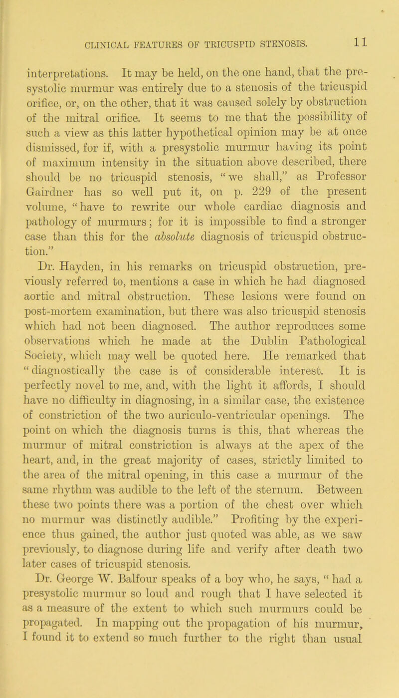 interpretations. It may be held, on the one hand, that the pre- systolic murmur was entirely due to a stenosis of the tricuspid orifice, or, on the other, that it was caused solely by obstruction of the mitral orifice. It seems to me that the possibility of such a view as this latter hypothetical opinion may be at once dismissed, for if, with a presystolic murmur having its point of maximum intensity in the situation above described, there should be no tricuspid stenosis, “ we shall,” as Professor Gairdner has so well put it, on p. 229 of the present volume, “ have to rewrite our whole cardiac diagnosis and pathology of murmurs; for it is impossible to find a stronger case than this for the absolute diagnosis of tricuspid obstruc- tion.” Dr. Hayden, in his remarks on tricuspid obstruction, pre- viously referred to, mentions a case in which he had diagnosed aortic and mitral obstruction. These lesions were found on post-mortem examination, but there was also tricuspid stenosis which had not been diagnosed. The author reproduces some observations which he made at the Dubhn Pathological Society, which may well be quoted here. He remarked that “ diagnostically the case is of considerable interest. It is perfectly novel to me, and, with the light it affords, I should have no difficulty in diagnosing, in a similar case, the existence of constriction of the two auriculo-ventricular openings. The point on which the diagnosis turns is this, that whereas the murmur of mitral constriction is always at the apex of the heart, and, in the great majority of cases, strictly limited to the area of the mitral opening, in this case a murmur of the same rhythm was audible to the left of the sternum. Between these two points there was a portion of the chest over which no murmur was distinctly audible.” Profiting by the experi- ence thus gained, the author just quoted was able, as we saw previously, to diagnose during life and verify after death two later cases of tricuspid stenosis. Dr. George W. Balfour speaks of a boy who, he says, “ had a I>resystolic murmur so loud and rough that I have selected it as a measure of the extent to which such murmurs could be propagated. In mapping out the propagation of his murmur, I found it to extend so much further to the right than usual