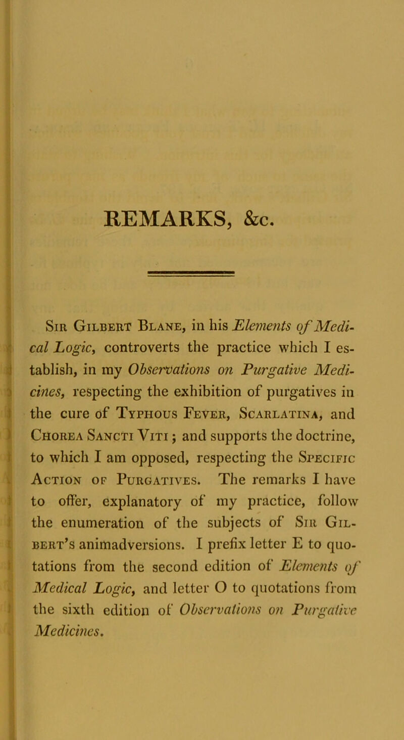 REMARKS, &c. Sir Gilbert Blane, in his Elements of Medi- cal Logic, controverts the practice which I es- tablish, in my Observations on Purgative Medi- cines, respecting the exhibition of purgatives in the cure of Typhous Fever, Scarlatina, and Chorea Sancti Viti ; and supports the doctrine, to which I am opposed, respecting the Specific Action of Purgatives. The remarks I have to offer, explanatory of my practice, follow the enumeration of the subjects of Sir Gil- bert’s animadversions. I prefix letter E to quo- tations from the second edition of Elements of Medical Logic, and letter O to quotations from the sixth edition of Observations on Purgative Medicines.