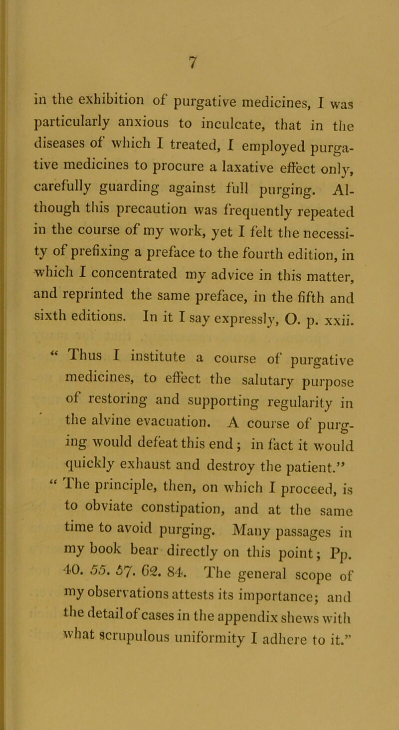 in the exhibition of purgative medicines, I was particularly anxious to inculcate, that in the diseases of which I treated, I employed purga- tive medicines to procure a laxative effect only, carefully guarding against full purging. Al- though this precaution was frequently repeated in the course of my work, yet I felt the necessi- ty of prefixing a preface to the fourth edition, in which I concentrated my advice in this matter, and reprinted the same preface, in the fifth and sixth editions. In it I say expressly, O. p. xxii. “ Thus I institute a course of purgative medicines, to effect the salutary purpose of restoring and supporting regularity in the alvine evacuation. A course of purg- ing would defeat this end ; in fact it would quickly exhaust and destroy the patient.” “ The principle, then, on which I proceed, is to obviate constipation, and at the same time to avoid purging. Many passages in my book bear directly on this point; Pp. 40. 55. 5*7. 62. 84. The general scope of my observations attests its importance; and the detail of cases in the appendix shews with what scrupulous uniformity I adhere to it.”