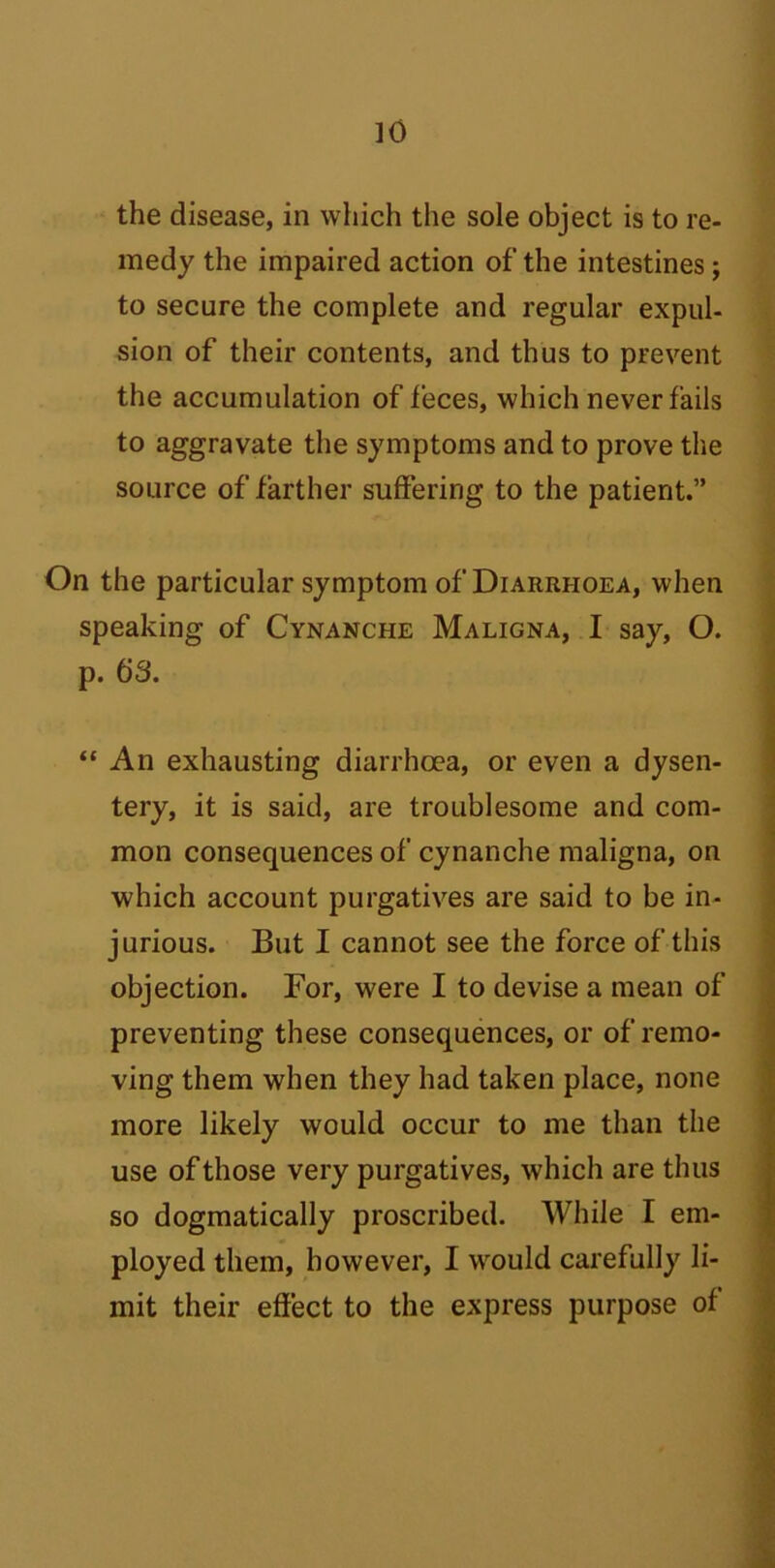 the disease, in which the sole object is to re- medy the impaired action of the intestines; to secure the complete and regular expul- sion of their contents, and thus to prevent the accumulation of feces, which never fails to aggravate the symptoms and to prove the source of farther suffering to the patient.” On the particular symptom of Diarrhoea, when speaking of Cynanche Maligna, I say, O. p. 63. “ An exhausting diarrhoea, or even a dysen- tery, it is said, are troublesome and com- mon consequences of cynanche maligna, on which account purgatives are said to be in- jurious. But I cannot see the force of this objection. For, were I to devise a mean of preventing these consequences, or of remo- ving them when they had taken place, none more likely would occur to me than the use of those very purgatives, which are thus so dogmatically proscribed. While I em- ployed them, however, I would carefully li- mit their effect to the express purpose of