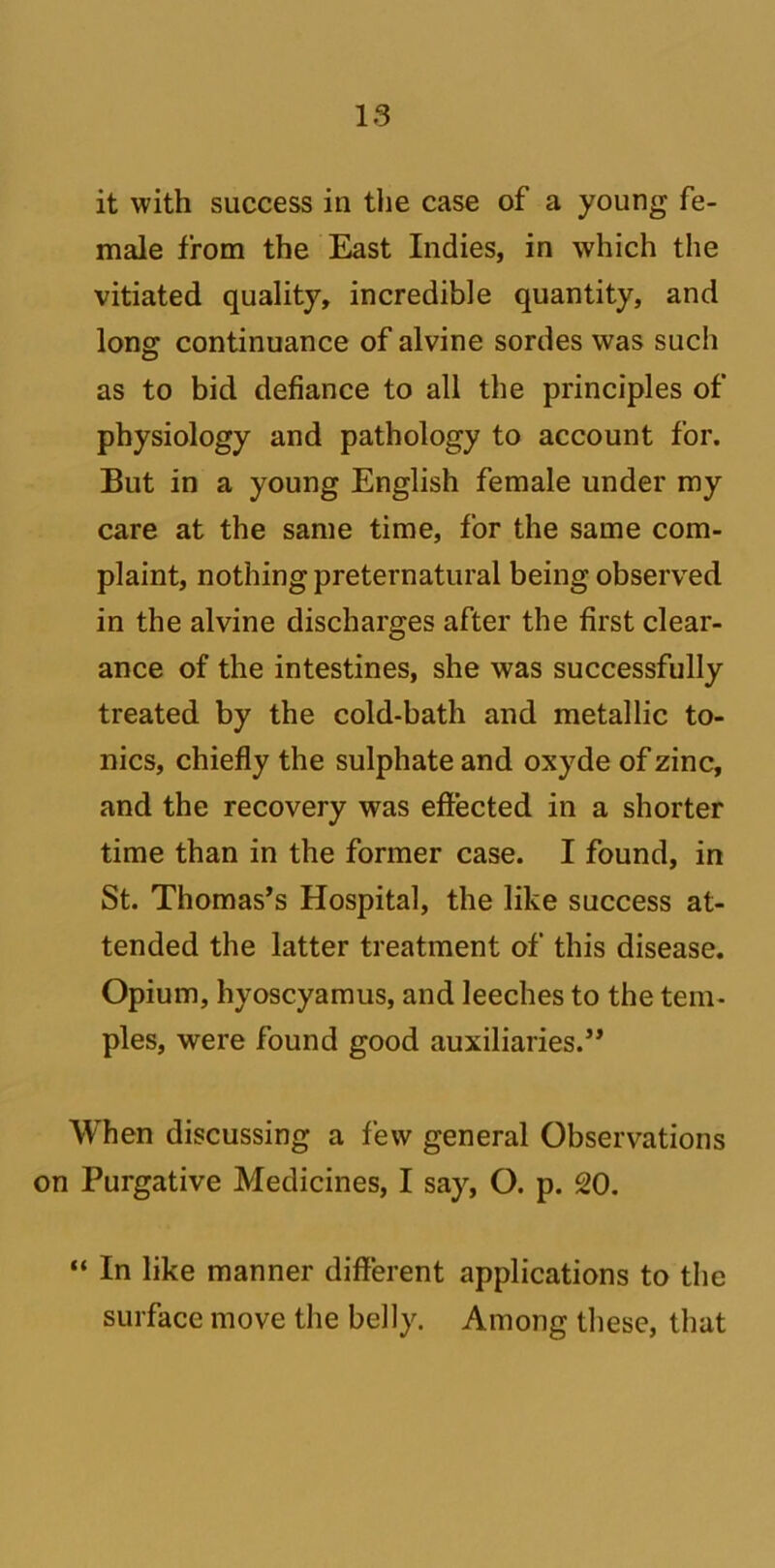 it with success in the case of a young fe- male from the East Indies, in which the vitiated quality, incredible quantity, and long continuance of alvine sordes was such as to bid defiance to all the principles of physiology and pathology to account for. But in a young English female under my care at the same time, for the same com- plaint, nothing preternatural being observed in the alvine discharges after the first clear- ance of the intestines, she was successfully treated by the cold-bath and metallic to- nics, chiefly the sulphate and oxyde of zinc, and the recovery was effected in a shorter time than in the former case. I found, in St. Thomas’s Hospital, the like success at- tended the latter treatment of this disease. Opium, hyoscyamus, and leeches to the tem- ples, were found good auxiliaries.” When discussing a few general Observations on Purgative Medicines, I say, O. p. 20. “ In like manner different applications to the surface move the belly. Among these, that