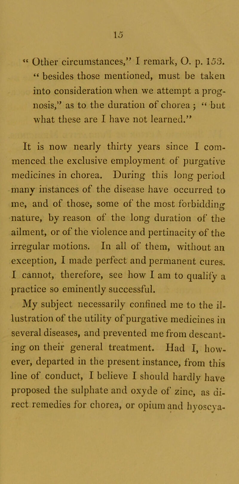 “ Other circumstances/’ I remark, O. p. 153. “ besides those mentioned, must be taken into consideration when we attempt a prog- nosis,” as to the duration of chorea; “ but what these are I have not learned.” It is now nearly thirty years since I com- menced the exclusive employment of purgative medicines in chorea. During this long period many instances of the disease have occurred to me, and of those, some of the most forbidding nature, by reason of the long duration of the ailment, or of the violence and pertinacity of the irregular motions. In all of them, without an exception, I made perfect and permanent cures. I cannot, therefore, see how I am to qualify a practice so eminently successful. My subject necessarily confined me to the il- lustration of the utility of purgative medicines in several diseases, and prevented me from descant- ing on their general treatment. Had I, how- ever, departed in the present instance, from this line of conduct, I believe I should hardly have proposed the sulphate and oxyde of zinc, as di- rect remedies for chorea, or opium and hyoscya-