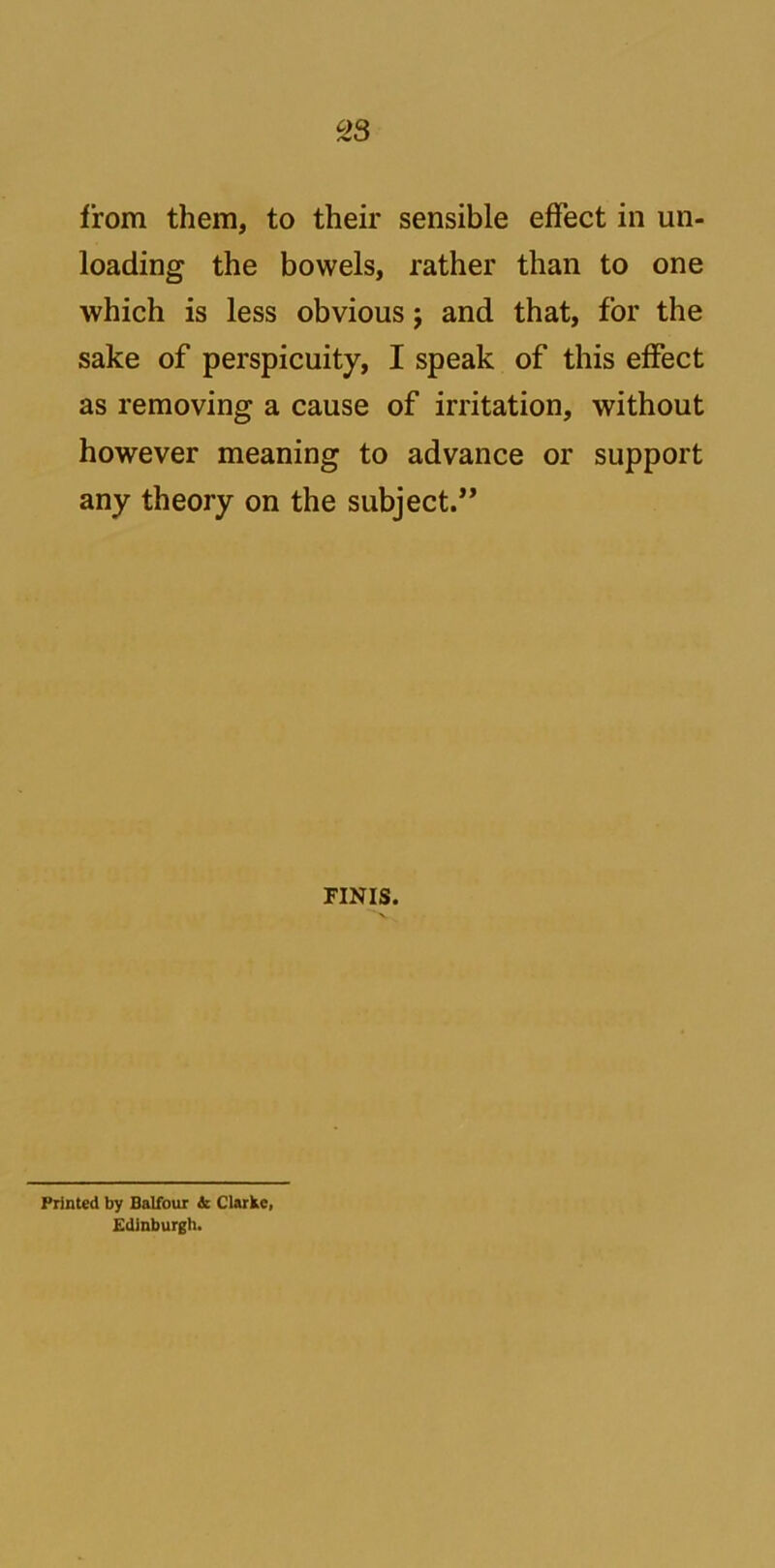 c23 from them, to their sensible effect in un- loading the bowels, rather than to one which is less obvious j and that, for the sake of perspicuity, I speak of this effect as removing a cause of irritation, without however meaning to advance or support any theory on the subject.” FINIS. Printed by Balfour & Clarke, Edinburgh.