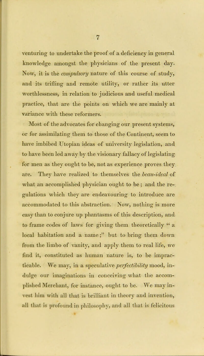 venturing to undertake the proof of a deficiency in general knowledge amongst the physicians of the present day. Now, it is the compulsory nature of this course of study, and its trilling and remote utility, or rather its utter worthlessness, in relation to judicious and useful medical practice, that are the points on which we are mainly at variance with these reformers. Most of the advocates for changing our present systems, or for assimilating them to those of the Continent, seem to have imbibed Utopian ideas of university legislation, and to have been led away by the visionary fallacy of legislating for men as they ought to he, not as experience proves they are. They have realized to themselves the beau-ideal of what an accomplished physician ought to he; and the re- gulations which they are endeavouring to introduce are accommodated to this abstraction. Now, nothing is more easy than to conjure up phantasms of this description, and to frame codes of lawrs for giving them theoretically cc a local habitation and a namebut to bring them down from the limbo of vanity, and apply them to real life, we find it, constituted as human nature is, to be imprac- ticable. We may, in a speculative perfectibility mood, in- dulge our imaginations in conceiving what the accom- plished Merchant, for instance, ought to be. We may in- vest him with all that is brilliant in theory and invention, all that is profound in philosophy, and all that is felicitous