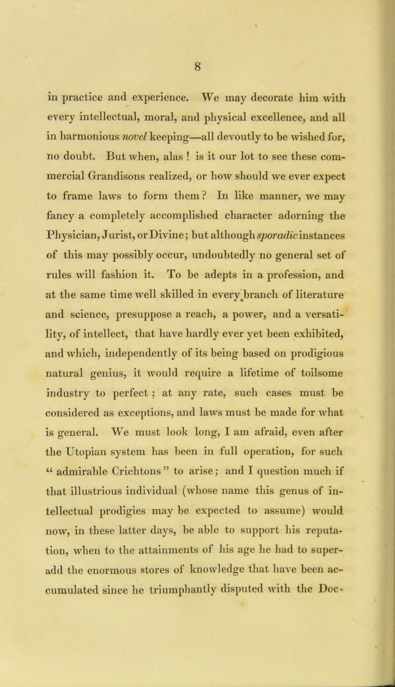 in practice and experience. We may decorate him with every intellectual, moral, and physical excellence, and all in harmonious novel keeping—all devoutly to be wished for, no doubt. But when, alas ! is it our lot to see these com- mercial Grandisons realized, or how should we ever expect to frame laws to form them ? In like manner, we may fancy a completely accomplished character adorning the Physician, Jurist, or Divine; but although sporadic instances of this may possibly occur, undoubtedly no general set of rules will fashion it. To be adepts in a profession, and at the same time well skilled in everyJbranch of literature and science, presuppose a reach, a power, and a versati- lity, of intellect, that have hardly ever yet been exhibited, and which, independently of its being based on prodigious natural genius, it would require a lifetime of toilsome industry to perfect ; at any rate, such cases must be considered as exceptions, and laws must be made for what is general. We must look long, I am afraid, even after the Utopian system has been in full operation, for such “ admirable Crichtons ” to arise; and I question much if that illustrious individual (whose name this genus of in- tellectual prodigies may be expected to assume) would now, in these latter days, be able to support his reputa- tion, when to the attainments of his age he had to super- add the enormous stores of knowledge that have been ac- cumulated since lie triumphantly disputed with the Doc-